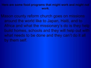 Here are some food programs that might work and might not
                         work.

Mason county reform church goes on missions
 around the world like to Japan, Haiti, and to
 Africa and what the missionary’s do is they help
 build homes, schools and they will help out with
 what needs to be done and they can’t do it all
 by them self.
 
