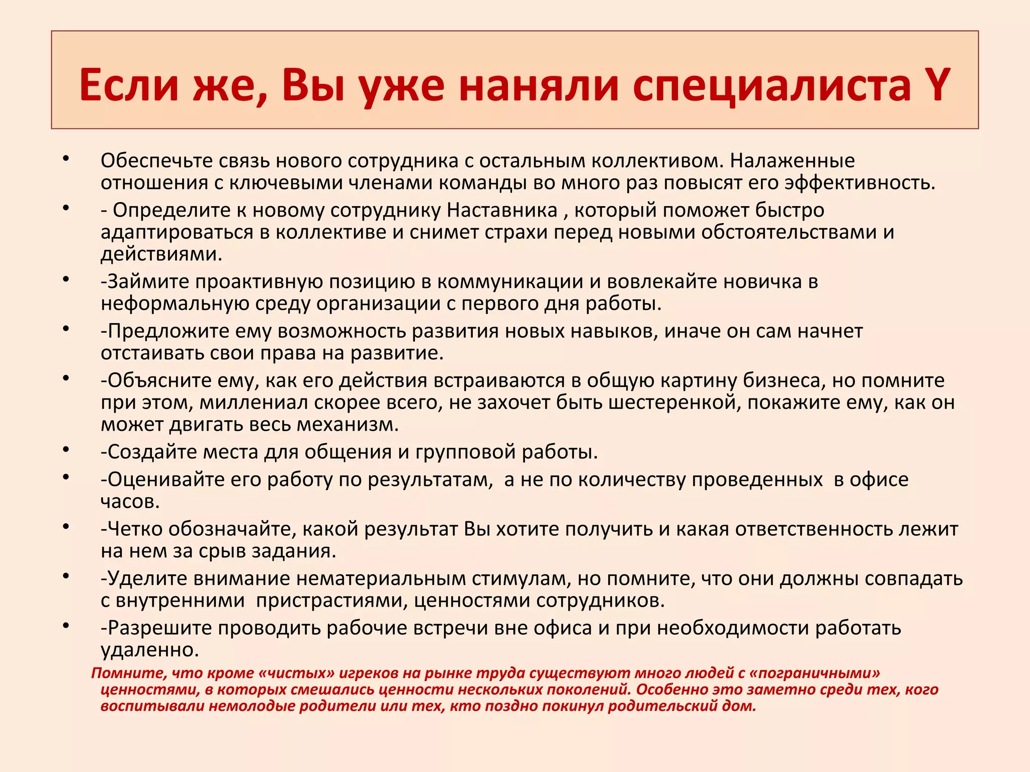 Если же, Вы уже наняли специалиста Y
• Обеспечьте связь нового сотрудника с остальным коллективом. Налаженные
отношения с ключевыми членами команды во много раз повысят его эффективность.
• - Определите к новому сотруднику Наставника , который поможет быстро
адаптироваться в коллективе и снимет страхи перед новыми обстоятельствами и
действиями.
• -Займите проактивную позицию в коммуникации и вовлекайте новичка в
неформальную среду организации с первого дня работы.
• -Предложите ему возможность развития новых навыков, иначе он сам начнет
отстаивать свои права на развитие.
• -Объясните ему, как его действия встраиваются в общую картину бизнеса, но помните
при этом, миллениал скорее всего, не захочет быть шестеренкой, покажите ему, как он
может двигать весь механизм.
• -Создайте места для общения и групповой работы.
• -Оценивайте его работу по результатам, а не по количеству проведенных в офисе
часов.
• -Четко обозначайте, какой результат Вы хотите получить и какая ответственность лежит
на нем за срыв задания.
• -Уделите внимание нематериальным стимулам, но помните, что они должны совпадать
с внутренними пристрастиями, ценностями сотрудников.
• -Разрешите проводить рабочие встречи вне офиса и при необходимости работать
удаленно.
Помните, что кроме «чистых» игреков на рынке труда существуют много людей с «пограничными»
ценностями, в которых смешались ценности нескольких поколений. Особенно это заметно среди тех, кого
воспитывали немолодые родители или тех, кто поздно покинул родительский дом.
 