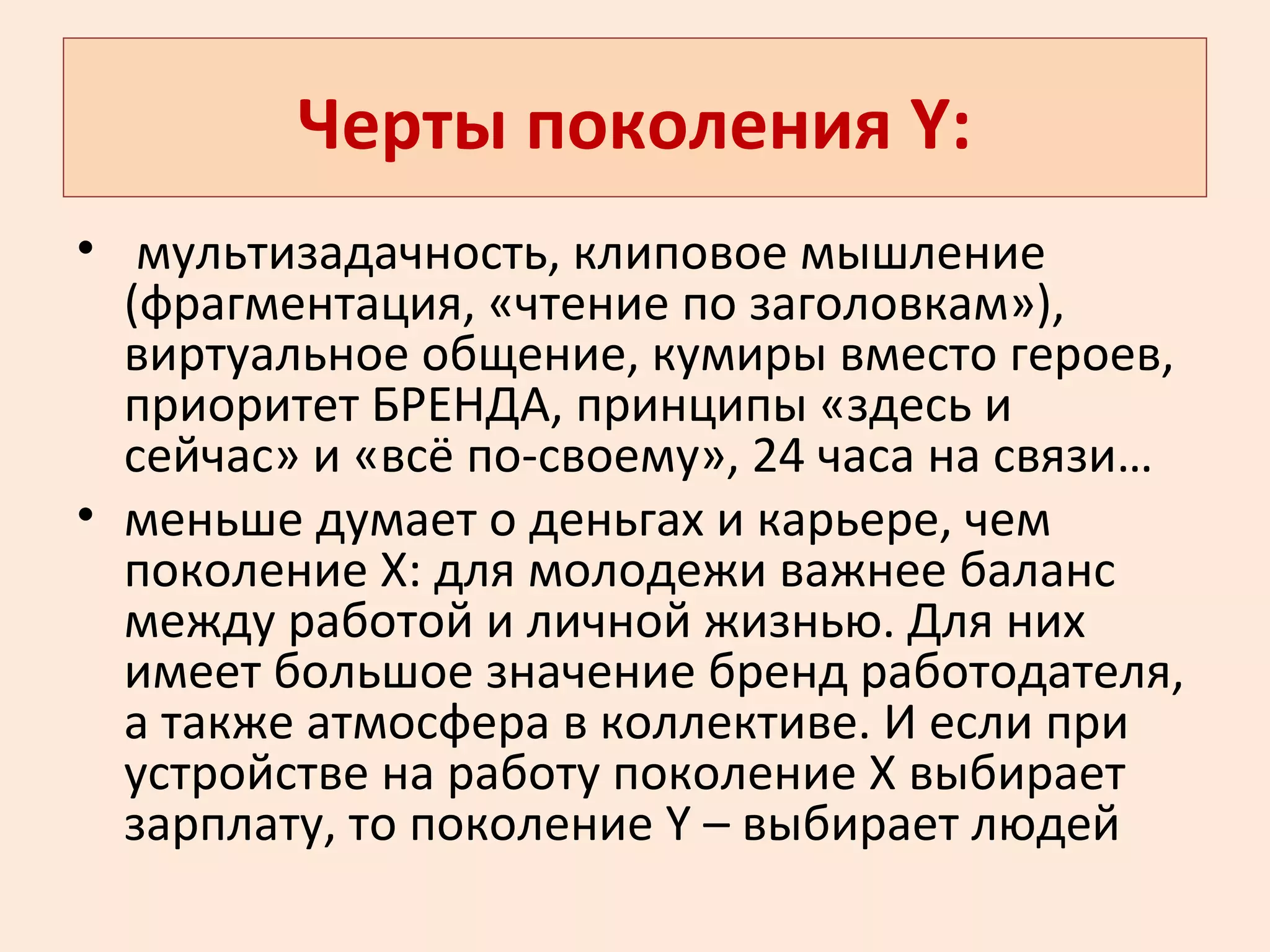 Черты поколения Y:
• мультизадачность, клиповое мышление
(фрагментация, «чтение по заголовкам»),
виртуальное общение, кумиры вместо героев,
приоритет БРЕНДА, принципы «здесь и
сейчас» и «всё по-своему», 24 часа на связи…
• меньше думает о деньгах и карьере, чем
поколение Х: для молодежи важнее баланс
между работой и личной жизнью. Для них
имеет большое значение бренд работодателя,
а также атмосфера в коллективе. И если при
устройстве на работу поколение Х выбирает
зарплату, то поколение Y – выбирает людей
 