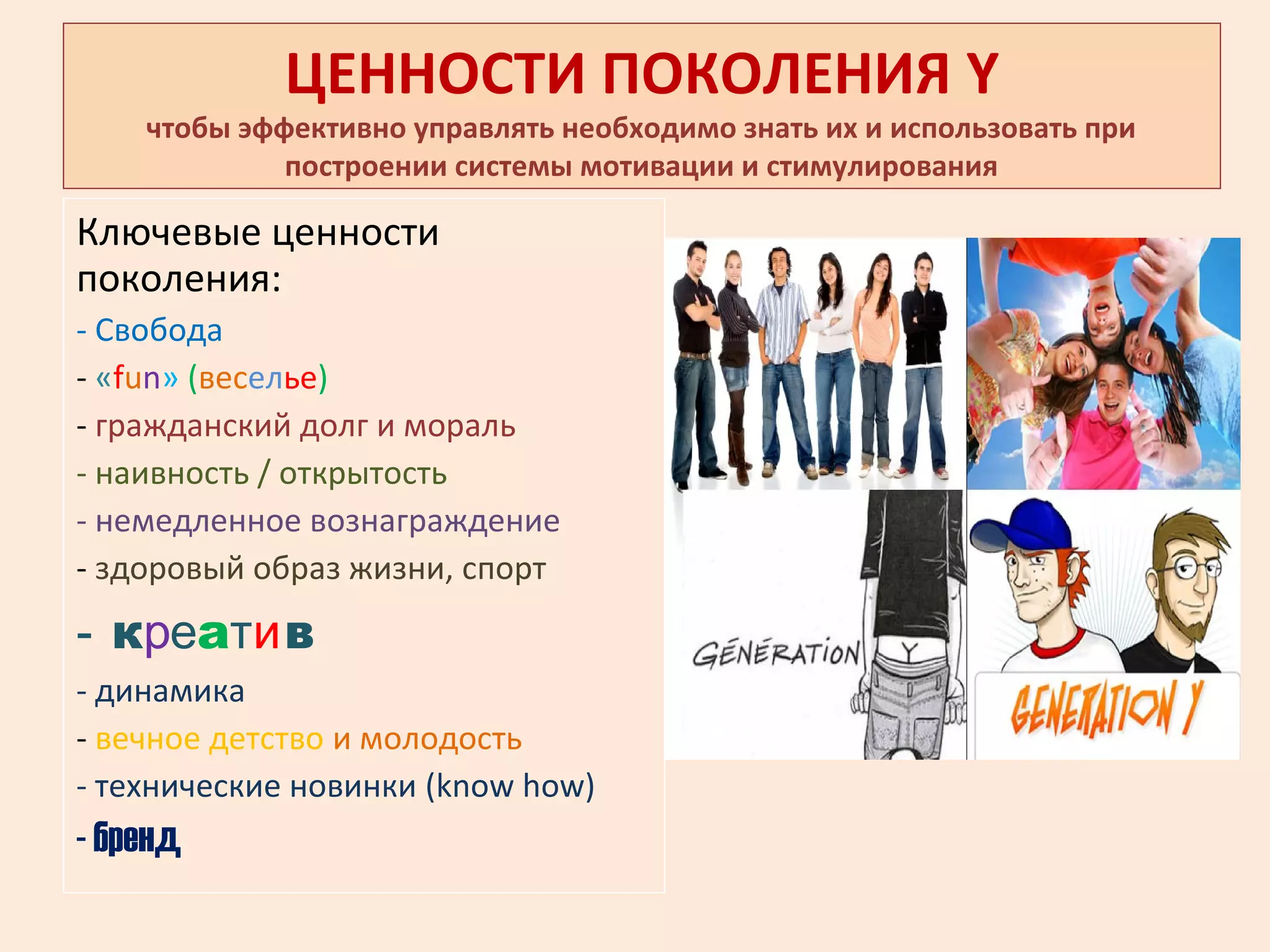 ЦЕННОСТИ ПОКОЛЕНИЯ Y
чтобы эффективно управлять необходимо знать их и использовать при
построении системы мотивации и стимулирования
Ключевые ценности
поколения:
- Свобода
- «fun» (веселье)
- гражданский долг и мораль
- наивность / открытость
- немедленное вознаграждение
- здоровый образ жизни, спорт
- креатив
- динамика
- вечное детство и молодость
- технические новинки (know how)
- бренд
 