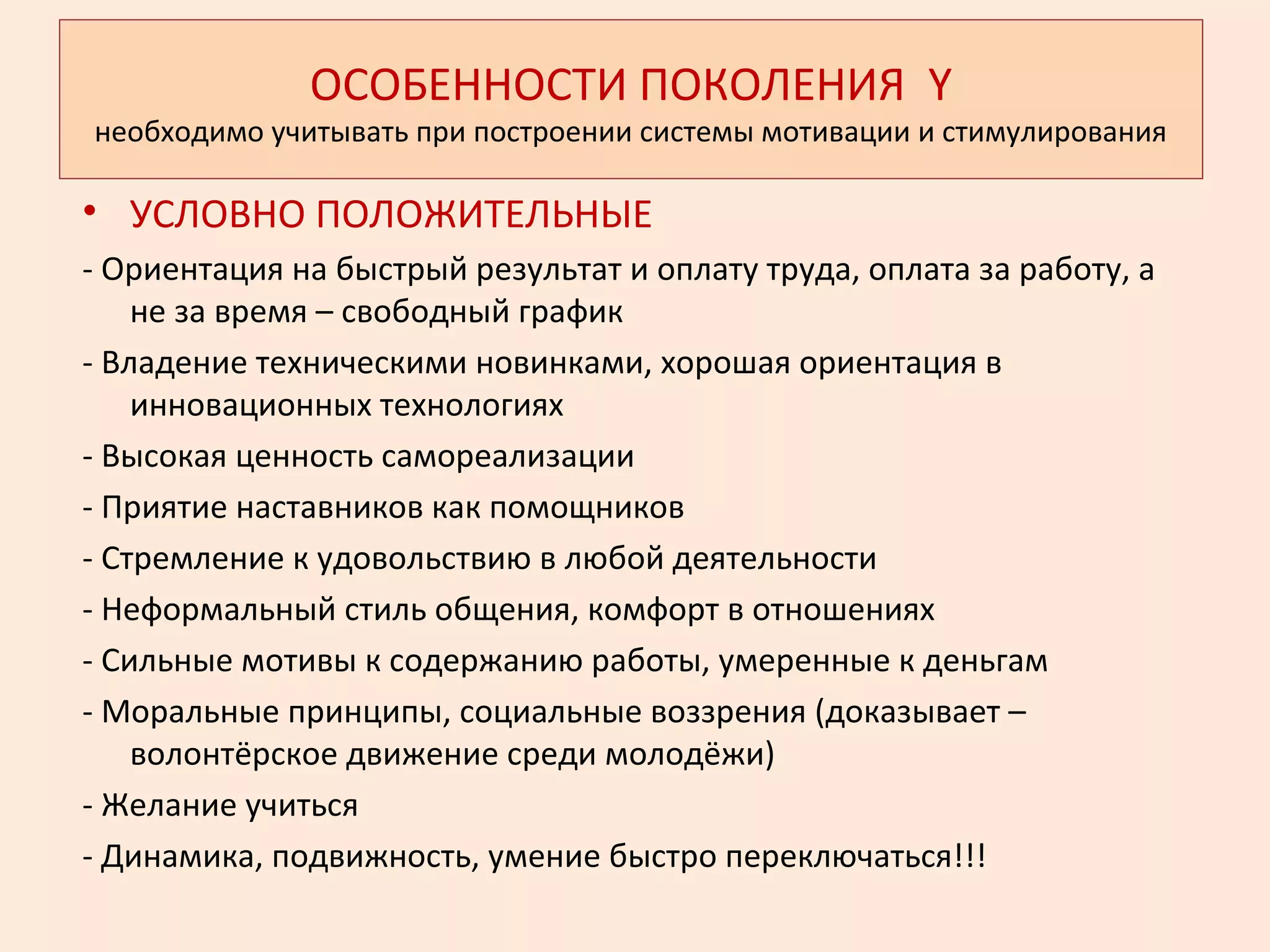 ОСОБЕННОСТИ ПОКОЛЕНИЯ Y
необходимо учитывать при построении системы мотивации и стимулирования
• УСЛОВНО ПОЛОЖИТЕЛЬНЫЕ
- Ориентация на быстрый результат и оплату труда, оплата за работу, а
не за время – свободный график
- Владение техническими новинками, хорошая ориентация в
инновационных технологиях
- Высокая ценность самореализации
- Приятие наставников как помощников
- Стремление к удовольствию в любой деятельности
- Неформальный стиль общения, комфорт в отношениях
- Сильные мотивы к содержанию работы, умеренные к деньгам
- Моральные принципы, социальные воззрения (доказывает –
волонтёрское движение среди молодёжи)
- Желание учиться
- Динамика, подвижность, умение быстро переключаться!!!
 