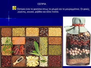 OΣΠΡΙΑ
Όσπρια είναι τα φασόλια όπως τα χλωρά και τα μαυρομμάτικα. Οι φακές
,γίγαντες ,κουκιά, ρεβίθια και άλλα πολλά.
 