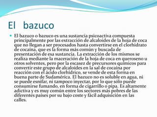 El bazuco
 El bazuco o bazuco es una sustancia psicoactiva compuesta
principalmente por las extracción de alcaloides de la hoja de coca
que no llegan a ser procesados hasta convertirse en el clorhidrato
de cocaína, que es la forma más común y buscada de
presentación de esa sustancia. La extracción de los mismos se
realiza mediante la maceración de la hoja de coca en queroseno u
otros solventes, pero por la escasez de precursores químicos para
convertir este grupo de alcaloides en la sal de cocaína por
reacción con el ácido clorhídrico, se vende de esta forma en
buena parte de Sudamérica. El bazuco no es soluble en agua, ni
se puede esnifar, ni tampoco inyectar, por lo que sólo puede
consumirse fumando, en forma de cigarrillo o pipa. Es altamente
adictiva y es muy común entre los sectores más pobres de las
diferentes países por su bajo coste y fácil adquisición en las
calles.
 