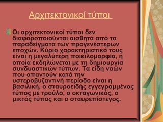 Aρχιτεκτονικοί τύποι
Οι αρχιτεκτονικοί τύποι δεν
διαφοροποιούνται αισθητά από τα
παραδείγματα των προγενέστερων
εποχών. Κύριο χαρακτηριστικό τους
είναι η μεγαλύτερη ποικιλομορφία, η
οποία εκδηλώνεται με τη δημιουργία
συνδυαστικών τύπων. Τα είδη ναών
που απαντούν κατά την
υστεροβυζαντινή περίοδο είναι η
βασιλική, ο σταυροειδής εγγεγραμμένος
τύπος με τρούλο, ο οκταγωνικός, ο
μικτός τύπος και ο σταυρεπίστεγος.

 