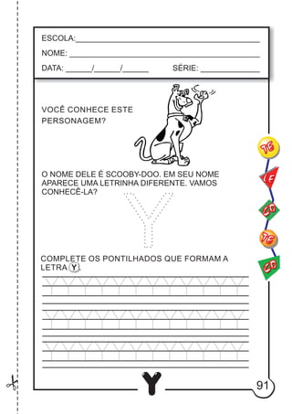 91
Y
ESCOLA:___________________________________________
NOME: ____________________________________________
DATA: ______/______/______ SÉRIE: ______________
VOCÊ CONHECE ESTE
PERSONAGEM?
CO
TE
CO
TE
LE
COMPLETE OS PONTILHADOS QUE FORMAM A
LETRA Y .
O NOME DELE É SCOOBY-DOO. EM SEU NOME
APARECE UMA LETRINHA DIFERENTE. VAMOS
CONHECÊ-LA?
Y
 