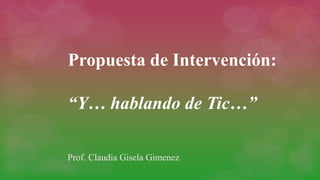 Propuesta de Intervención:
“Y… hablando de Tic…”
Prof. Claudia Gisela Gimenez
 
