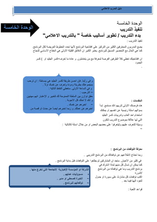 دليل المدرب الاعلامي 
الوحدة الخامسة 
تنفيذ التدريب 
بدء التدريب / تطوير أساليب خاصة " بالتدريب الاعلامي" 
تنفيذ التدريب : 
يضع المدربون المحترفين الكثير من التركيز على افتتاحية البرنامج لأنها تحدد الخطوط العريضة لكل البرنامج. 
كما هي الحال مع التحضير المسبق للبرنامج. يعتبر الكنير ان الدقائق القليلة الاولى هي المفتاح الاساسي للنجاح 
ان افتتاحيتك تعطي كلا الطرفين الفرصة لمعرفة مع من يتعاملون. و عادة ما تعرف~كسر الجليد او ( كسر 
الجمود 
. 
المقدمات : 
هذه فرصتك الاولى لتريهم انك مستمع. إبدأ 
بسؤالهم اسئلة رئيسية عن انفسهم او يمكنك 
استخدام احد العاب وتدريبات كسر الجليد 
التي لها علاقة بموضوع التدريب لتكون 
وسيلة للتعرف عليهم وليتعرفوا على بعضهم البعض او من خلال اسئلة كالتالية : 
~ 
معرفة التوقعات من البرنامج : 
ربما تحتاج لاطلاعهم عن توقعاتك من البرنامج التدريبي . 
في كثير من الاحيان. ستجد ان المشاركين لم يطلعوا على التوقعات قبل بداية البرنامج . 
كما يمكن ان تسال كل منهم لماذا اشترك في 
برنامج التدريب وما هي توقعاته من البرنامج 
/الدورة 
اكتب توقعات كل مشارث على سبورة او جدول 
لتعود اليها فيما بعد . 
قواعد اللعبة : 
و في رأينا. فإن احسن طريقة لكسر الجليد هي ببساطة : ان ترحب 
بمجموعتك بطريتة ودودة وتعرف عن نفسك اولا . 
و في الساعة الاولى. ستغطي النقاط التالية : 
~ الترحيب : 
حقق توازن بين السلطة الممنوحة لك كخبير و الإعتبار انهم مهنيين 
و انك لا تملك كل الاجوبة . 
~ اخبرهم عن نفسك . 
اخبرهم عن عملك. و ربما تخبرهم ايضأ عن حدث او قصة من 
ماضيك. بجدية معقولة بداية للحفاظ على القدرة على ضبط الايقاع 
في التدريب . 
~ اخبرهم عن مؤسستك . 
الشركة او المؤسسة الإخبارية /الجامعة التي تخرج منها . 
ه مسوؤليات عملهم . 
~ الخبرة كصحفي او مدير . 
~ توقعاتهم للبرنامج . 
~ التسلية المفضلة . 
الوحدة الخامسة 
الخامسة 
 