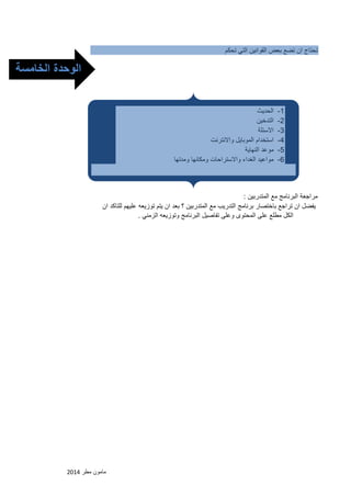 مامون مطر 2102 
تحتاج ان تضع بعض القوانين التي تحكم 
مراجعة البرنامج مع المتدربين : 
يفضل ان تراجع باختصار برنامج التدريب مع المتدربين ؟ بعد ان يتم توزيعه عليهم للتاكد ان 
الكل مطلع على المحتوى وعلى تفاصيل البرنامج وتوزيعه الزمني . 
-1 الحديث 
-2 التدخين 
-3 الاسئلة 
-4 استخدام الموبايل والانترنت 
-5 موعد النهاية 
-6 مواعيد الغداء والاستراحات ومكانها ومدتها 
الوحدة الخامسة 
الخامسة 
 