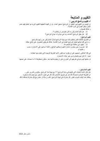 مامون مطر 2102 
التقييم و المتابعة 
أ تقييم برنامج تدريبي : - 
إن الهدف من التقييم ليمر لتعليل ان البرنامج استحق العناء. بل ان القيمة الحقيقية للتقييم النزيه هو لنتعلم كيف نقدم 
العمل بشكل افضل في المرة القادمة . 
و هنالك قضيتان : 
-1 هل تعلم المشاركون ما كان مفترض ان يتعلموه ؟ . 
-2 هل حقق البرنامج الاهداف وما هي مؤشرات نجاح البرنامج ؟ 
تقييم البرنامج : 
ان الطريق المثالية تكمن بتنظيم وقت مع نهاية البرنامج لتسأل المشاركين عن رأيهم بالبرنامج. 
و ما هي اقتراحاتهم لجعل البرنامج افضل في المرة القادمة. هنالك طريقتين للحصول على نتائج عملك : 
-1 شفهيا. في مناقشة مع المجموعة . 
-2 تحريريا. حين يملؤون استمارة تقييم ( يمكنهم التوقيع و كتابة اسمائهم على الاستمارة. حسب 
رغبتهم لم. 
في كلتا الحالتين. شجعهم على ان يكونوا صادقين. لأنها الطريقة الوحيدة التي نتعلم منها اخطائنا . 
تنبيه : لا تأذن لهم بالمغادرة من غير إملاء الاستمارة. 
لو سلمتها لهم وهم في طريقهم الى الخروج على ان يعيدوها فيما بعد. ستكون محظوظا اذا ما حصلت على نصفها 
. 
تقييم المشاركين : 
هل تذكر قائمة الغايات التي كتبتها في بداية البرنامج ؟ اا مع نهاية هذا البرنامج. ستكونون قادرين على... 
ان الطريقة المباشرة لمعرفة ذلك هو عن طريق الامتحان كما ذكر في الجزء السابق. مع مجموعات صغيرة 
يمكنك اخذ الوقت لتعرف تطور كل مشارك في نهاية البرنامج. اكتب رسالة او اجلس مع كل مشارك لمناقشة ذلك 
. 
 