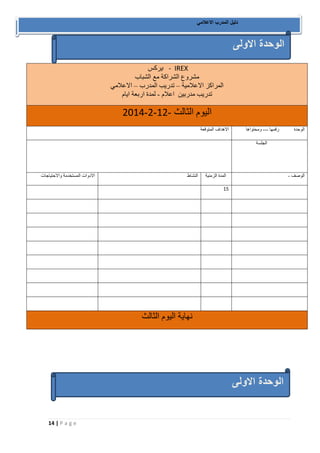 14 | P a g e 
دليل المدرب الاعلامي 
ايركس - IREX مشروع الشراكة مع الشباب 
المراكز الاعلامية تدريب المدرب الاعلامي – – 
تدريب مدربين اعلام لمدة اربعة ايام - 
- - - اليوم الثالث 2102 2 02 
الاهداف المتوقعة 
الوحدة رقمها -- ومحتواها - 
الجلسة 
الادوات المستخدمة والاحتياجات 
النشاط 
المدة الزمنية 
الوصف - 
01 
نهاية اليوم الثالث 
الوحدة الاولى 
الوحدة الاولى 
 