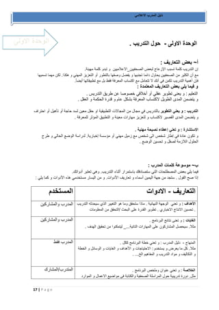 17 | P a g e 
دليل المدرب الاعلامي 
الوحدة الاولى حول التدريب . - 
أ~ بعض التعاريف : 
إن التدريب كلمة تسبب الإزعاج لبعض الصحفيين_الاعلاميين و تبدو كلمة مهينة. 
مع أن الكثير من الصحفيين يحاول دائما تجنبها و يفضل وصفها بالتطور أو التعزيز المهني و هكذا. لكن مهما تسميها 
فإن أهمية التدريب تكمن في أنك لا تتعامل مع اكتساب المعرفة فقط بل مع تطبيقاتها أيضأ. 
و فيما يلي بعض التعاريف المعتمدة : 
التعليم : و يعنى تطوير عقلي أو أخلاقي خصوصا عن طريق التدريس . 
و يتضمن المدى الطويل لاكتساب المعرفة بشكل عام و قدرة الحكمة و العقل . 
التدريب : و يعني التطوير بالتدريس في مجال من المجالات التطبيقية او حقل معين لسد حاجة أو تأهيل أو احتراف 
و يتضمن المدى القصير لاكتساب و لتعزيز مهارات معينة و التطبيق المؤثر للمعرفة . 
الاستشارة : و تعني إعطاء نصيحة مهنية . 
و تكون عادة في إطار شخص الى شخص مع زميل مهني أو مؤسسة إخبارية. لدراسة الوضع الحالي و طرح 
الحلول اللازمة لصقل و تحسين الوضع . 
ب~ موسوعة كلمات المدرب : 
فيما يلي بعض المصطلحات التي ستصادفك باستمرار أثناء التدريب. وهي تعتبر أدواتك. 
إذا صح القول . ستجد من جهة اليمين أسماء و تعاريف الأدوات. و من اليسار مستخدمي هذه الأدوات و كما يلي : 
المستخدم 
التعاريف الادوات - 
المدرب والمشاركين 
الأهداف : و تعني الوجهة النهانية . ماذا ستحقق وما هو التغيير الذي سيحدثه التدريب 
. تحسين الانتاج الاخباري . تطوير القدرة على البحث /التحقق من المعلومات 
المدرب والمشاركين 
الغايات : و تعنى نتانج البرنامج . 
مثلا. سيحصل المشاركون على المهارات التانية..._ ليتمكنوا من تحقيق الهدف . 
المدرب فقط 
المنهاج دليل المدرب : و تعني خطة البرنامج ككل . - 
مثلا. كل ما يعرض و يستخدم : الاحتياجات و الأهداف و الغايات و الوسائل و الخطة 
و التكاليف و مواد التدريب و المفاهيم الخ... . 
الخلاصة : و تعني عنوان وملخص البرنامج . المتدرب/المشارك 
مثل. دورة تدريبية حول المراسلة الصحفية والكتابة فى مواضيع الاعمال و الموارد 
الوحدة الاولى 
 