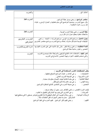18 | P a g e 
دليل المدرب الاعلامي 
والمدرب 
المالية. الخ.. . 
المدرب فقط 
مختصر البرنامج : و يعني موجز خطة البرنامج . 
مثل. منهج المدرب و بضمنها المواضيع التي سيتم تغطيتها و الجدول الزمني و غايات 
كل درس و المواد المطلوبة . 
المدرب فقط 
خطة الدرس : و تعني خطة المدرب اليومية . 
ملاحظات خطوة بخطوة حول إدارة كل درس 
المدرب و المتدربين 
المشاركين 
جدول الاعمال برنامج التدريب اليومي برنامج الورشه الاجندة : و تعني – – – 
التوقيتات اليومية تسلم لكل مشارك ./هناك برنامج للمدرب وبرنامج مختصر للمتدربين 
ادارة التدريب/المدرب 
قائمة المتطلبات : و تعني ورقة تذكير . مثل_ كل الاشياء التي على المدرب القيام بها 
لتحضير و تنفيذ و متابعة خطة البرنامج . 
المدرب 
كسر الجليد : النشاطات <ات الطابع الترفيهي والمرتبظة غالبا بموضوع التدريب 
والتي تستخدم لتلطيف الاجواء وتهيئة الحضور للاندماج في التدريب 
بعض المصطلحات الاخرى المستخدمة في التدريب : 
الاحتياجات : و هي أهداف و غايات البرنامج المتوقع تحقيقها . 
الدورة التدريبية : و هي الصيغة التدريب العملي . 
الحلقة النقاشية : و هي جلسة نقاشية تهدف لإيصال معلومات محددة . 
وحدة القياس : و هي جزء قائم بذاته للبرنامج ككل . 
التحضير : و هي صيغة المدرب في التحضير للنتائج المنتظرة للبرنامج . 
ليلعب الدور/ التقمص : و تعني التظاهر بدور معين أو موقف مزيف . 
التمرينات : و هي التمارين التي يقوم بها المشاركين لتطبيق ما تعلموه . 
الرحلات الميدانية : و هي رحلات قصيرة الى العالم الحقيقي/اذاعة /تلفزيون/مؤتمر صحفي / التي يستطيع فيها 
المشاركين ممارسة بعض المهارات كفن المقابلات مثلا . 
التقييم : و يعني تقييم تأثير البرنامج . تقييم المدرب في تنفيذ البرنامج 
 