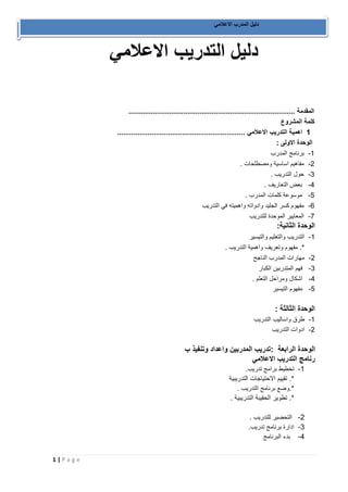 1 | P a g e 
دليل المدرب الاعلامي 
دليل التدريب الاعلامي 
المقدمة .................................................................................. 
كلمة المشروع 
1 اهمية التدريب الاعلامي ............................................................... 
الوحدة الاولى : 
-1 برنامج المدرب 
-2 مفاهيم اساسية ومصطلحات . 
-3 حول التدريب . 
-4 بعض التعاريف . 
-5 موسوعة كلمات المدرب . 
-6 مفهوم كسر الجليد وادواته واهميته في التدريب 
-7 المعايير الموحدة للتدريب 
الوحدة الثانية: 
-1 التدريب والتعليم والتيسير 
*. مفهوم وتعريف واهمية التدريب . 
-2 مهارات المدرب الناجح 
-3 فهم المتدربين الكبار 
-4 اشكال ومراحل التعلم . 
-5 مفهوم التيسير 
الوحدة الثالثة : 
-1 طرق واساليب التدريب 
-2 ادوات التدريب 
الوحدة الرابعة :تدريب المدربين واعداد وتنفيذ ب 
رنامج التدريب الاعلامي 
-1 تخطيط برامج تدريب. 
*. تقييم الاحتياجات التدريبية 
*.وضع برنامج التدريب . 
*. تطوير الحقيبة التدريبية . 
-2 التحضير للتدريب . 
-3 ادارة برنامج تدريب. 
-4 بدء البرنامج 
 
