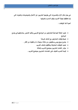 22 | P a g e 
دليل المدرب الاعلامي 
هي جمل تمثل الآ ا رء والتصــو ا رت التي يطرحها المتدربين عن الأعمال والموضوعــات والخب ا رت التي 
يتم تحقيقها بنهاية التدريب ويقوم المـــدرب بتدوينهـــا 
أهمية أخذ التوقعات : 
 تعزيز الملكة الجماعية للمشاركين من البرنامج التدريبي وتأكيد الشعــور بمشاركتهم في وضــع 
البرنامج 
 ضبط توقعات المشاركين مع أهداف الورشة 
 وضــع مرجع يومي يستطيعون من خلاله م ا رجعة ما تم تغطيته من أفكار . 
 تحديد التوقعات المشتركة وعلاقتها بأهداف التدريب 
 مؤشر لاهتمام المتدربين بموضوع التدريب وأهدافه 
 فرصة للمدرب للتعرف علي اهتمامات المتدربين بموضوع التدريب . 
 