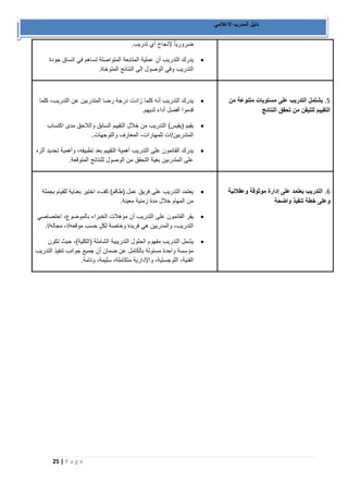 25 | P a g e 
دليل المدرب الاعلامي 
ضروري اً لإنجاح أي تدريب. 
 يدرك التدريب أن عملية المتابعة المتواصلة تساهم في اتساق جودة 
التدريب وفي الوصول إلى النتائج المتوخاة. 
1. يشتمل التدريب على مستويات متنوعة من 
التقييم للتيقن من تحقق النتائج 
 يدرك التدريب أنه كلما زادت درجة رضا المتدربين عن التدريب، كلما 
قدموا أفضل أداء لديهم. 
 يقيم )يقيس( التدريب من خلال التقييم السابق واللاحق مدى اكتساب 
المتدربين/ات للمهارات، المعارف والتوجهات. 
 يدرك القائمون على التدريب أهمية التقييم بعد تطبيقه، وأهمية تحديد أثره 
على المتدربين بغية التحقق من الوصول للنتائج المتوقعة. 
0. التدريب يعتمد على إدارة موثوقة وعقلانية 
وعلى خطة تنفيذ واضحة 
 يعتمد التدريب على فريق عمل )طاقم( كفء اختير بعناية للقيام بجملة 
من المهام خلال مدة زمنية معينة. 
 يقر القائمون على التدريب أن مؤهلات الخبراء بالموضوع، اختصاصي 
التدريب، والمدربين هي فريدة وخاصة لك ل حسب موقعه/ا، مجاله/ا. 
 يشمل التدريب مفهوم الحلول التدريبية الشاملة )الكلية(، حيث تكون 
مؤسسة واحدة مسئولة بالكامل عن ضمان أن جميع جوانب تنفيذ التدريب 
الفنية، اللوجستية، والإدارية متكاملة، سليمة، وتامة. 
 