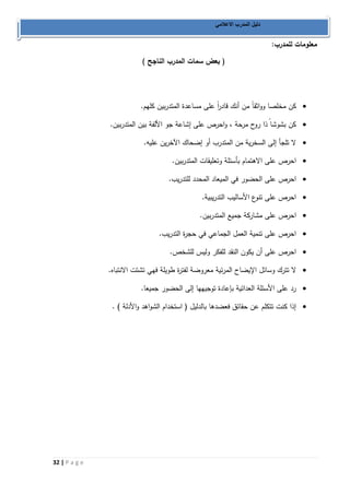 32 | P a g e 
دليل المدرب الاعلامي 
معلومات للمدرب: 
) بعض سمات المدرب الناجح ( 
 كن مخلصا وواثقاً من أنك قاد ا رً على مساعدة المتدربين كلهم. 
 كن بشوشا ذا روح مرحة ، واحرص على إشاعة جو الألفة بين المتدربين. 
 لا تلجأ إلى السخرية من المتدرب أو إضحاك الآخرين عليه. 
 احرص على الاهتمام بأسئلة وتعليقات المتدربين. 
 احرص على الحضور في الميعاد المحدد للتدريب. 
 احرص على تنوع الأساليب التدريبية. 
 احرص على مشاركة جميع المتدربين. 
 احرص على تنمية العمل الجماعي في حجرة التدريب. 
 احرص على أن يكون النقد للفكر وليس للشخص. 
 لا تترك وسائل الإيضاح المرئية معروضة لفترة طويلة فهي تشتت الانتبا.. 
 رد على الأسئلة العدائية بإعادة توجيهها إلى الحضور جميعا. 
 إذا كنت تتكلم عن حقائق فعضدها بالدليل ) استخدام الشواهد والأدلة ( . 
 