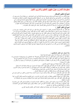 38 | P a g e 
دليل المدرب الاعلامي 
معلومات للمدرب حول مفهوم التعليم والتدريب للكبار 
نموذج تعليم الصغار : تعليم الصغار هو ذلك النشاط الذي يتم فيه وضع المسئولية كاملة في أيدي المعلم ليقرر من يتعلم؟ وماذا ومتى يجب أن 
يتعلم؟ يكون دور التلاميذ في نموذج تعليم الصغار هو دور المستقبل الخاضع لتوجيهات المعلم وما يتلقاه من معلومات. 
لقد أفترض هذا النموذج أن الصغار شخصيات اعتمادية وأنهم يمتلكون خبرات قليلة تؤهلهم لاستخدامهم كموارد في 
التعليم وأنهم أصبحوا على استعداد لتعلم ما يقال لهم لكي يستطيعوا التقدم إلى مراحل تالية وأن وعيهم بالتعلم يجعلهم 
يتمركزون ويجتمعون حول المحتوى الذي تقدمه الدروس، فهم مدفوعون تحت تأثير الضغوط الخارجية عليهم أو 
المكافآت التي تمنح لهم، إن الوسيلة الأساسية في تعليم الصغار تعتمد على تقنيات نقل المعلومات . نموذج تعلم الكبار : تعلم الكبار هو ذلك النشاط المخصص للكبار، أو المجهود الذي يبذله الفرد من أجل النمو الذاتي والهادف، وهو يمارس 
دون ضغوط رسمية ولا يكون مرتبطاً بشكل مباشر بوظيفة. عندما بدأ تعلم الكبار بصورة منظمة في الربع الأول من 
القرن العشرين كان النموذج الوحيد أمام معلمي الكبار هو نموذج تعليم الصغار، وكانت النتيجة أنه حتى وقت قريب كان 
يتم تعليم الكبار كما لو أنهم أطفال. هذا هو ما يبرر المتاعب العديدة التي لاقاها معلمي الكبار مثل النسبة العالية للتخلف 
الدراسي وقلة الحافز والأداء السيئ لذلك بدأ الجدال حول نموذج تعليم الصغار على أنه ربما لا يكون مناسباً للكبار. 
أقترح احدهم أن الكبار يتعلمون بشكل أفضل إذا اشتركوا بأنفسهم في تحديد متى وكيف وماذا يتعلمون. ولكن حتى 
الخمسينات لم يكن قد بدأ بعد البحث التجريبي على تعليم الكبار ولم تكن الاختلافات بين الصغار والكبار في مجال 
التعليم قد ظهرت بصورة جادة. وكانت دراسة أخرى قد أظهرت أن الكبار في الحقيقة يندمجون في التعلم بإرادتهم 
خارج نطاق التعلم الرسمي أكثر من اندماجهم في البرنامج التوجيهية وأنهم في الحقيقة أيضاً يوجهون أنفسهم بأنفسهم 
كمتعلمين . ماذا نعرف عن الكبار كمتعلمين : أ( يحتاج الكبار إلى معرفة لماذا يتعين عليهم تعلم شيئاً معين اً . ولذلك فإن من المهام الأولى لمعلم الكبار هو تنمية "الحاجة إلى المعرفة" عند المتعلمين بأن يوضح قيمة ما يتعرضون له 
في حياتهم وأدائهم، على المعلم على الأقل أن يثبت هذا بواسطة الاستشهاد من خبرته أو خبرة أحد الناجحين في هذا 
المجال والأفضل من ذلك أن يقدم خبرات حقيقية أو مشابهة تمكن المتعلمين من معرفة فوائد أن يعرفوا وما يمكن أن 
يفقدوه إذا لم يعرفوا . ب( لدى الكبار حاجة عميقة لأن يوجهوا أنفسهم بأنفسهم . تعريف علم النفس "للراشد" هو ذلك الذي حقق مفهوم الذات بحيث أنه مسؤول عن حياته واتخاذ قراراته وتحمل 
نتائجها. عندما نصل إلى هذه النقطة من امتلاكنا "مفهوم الذات" فإن الحاجة إلى أن نُعامل كراشدين من قبل الآخرين، 
تنمو داخلنا ونحتاج إلى أن نُعامل على أننا قادرين على تحمل مسؤولية أنفسنا . ج( الكبار لديهم حجم أكبر ونوعية مختلفة من الخبرة عما يمتلكه الصغار : كلما عشنا أطول كلما كانت خبرتنا أكثر وكلما تراكمت خبرات متنوعة لدينا، وهذا المخزون الكبير من الخبرة يؤثر في 
التعلم بطرق متعددة أهمها : o يأتي الكبار إلى الموقف التعليمي بخلفية من الخبرة التي في ذاتها مورد غني لتعلمهم هم أنفسهم ولتعلم الآخرين، لهذا 
ففي تعلم الكبار تأكيد أكثر على استخدام طرق التعلم المستندة على الخبرة مثل المناقشات وتمارين حل المشكلات أو 
الخبرات الحقلية . o لدى الكبار قاعدة أوسع من الخبرة التي يربطون بها الأفكار الجديدة والمهارات ويعطونها معنى أكثر غنى وخصوبة . o من المتوقع أن مجموعة من ا لكبار، خاصة إذا كانوا في أعمار مخالفة سيكون لديهم اختلافات كثيرة في الاهتمامات 
والقدرات وأنماط التعلم بدرجة أكبر من الصغار . مجموعات الكبار هي إذاً مجموعات غير متجانسة مما يتطلب اهتماماً أكبر بالتعلم والتوجيه الفردي . 
نظرية تعليم الصغار : نظرية تعليم الكبار 
: ترتكز نظرية تعليم الصغار على المبادئ الآتية : o الصغار يتقبلون ما يقال لهم من معلومات دون 
ترتكز نظرية تعليم الكبار على المبادئ الآتية : o الكبار يتعلمون بالتطبيق والمشاركة .  