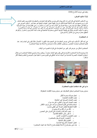 47 | P a g e 
دليل المدرب الاعلامي 
وفيما يلي عرضاً للأنواع الثلاثة: 
أولاً: أساليب العرض: 
من الأساليب الشائعة في كل الدورات التدريبية والتي يتم من خلالها نقل المعارف والمعلومات للمتدربين، تقديم أهداف 
الدورة وبرنامجها هو أحد الأمثلة العامة لذلك، تدريس كيفية اختيار العينات البحثية هو نمط آخر. أساليب العرض هي 
موعظة في معظم أجزائها وهي وسيلة اتصال في اتجاه واحد بين المدرب والمتدرب. وهي اقتصادية من حيث المساحة 
والوقت باعتبار قدرتها على تقديم قدر كبير من المحتوى المعرفي إلى عدد كبير من الحضور في فترة زمنية قصيرة. 
وعيوب أساليب العرض يتمثل في طبيعة أسلوبها السلبي ومحدودية نجاحها في جذب انتباه المتدربين واستمرار تركيزهم 
لتحقيق معدل مرضي من التذكر والاسترجاع. 
1. المحاضرة: 
هي أحد أكثر الأساليب شيوعاً في عرض المعلومات في المجموعات الكبيرة. الاتصال غالباً يكون في اتجاه واحد: عند 
تقديم المحاضرة ينصت الحضور ويسجلون النقاط وعادة ما يتم طرح الأسئلة بعد نهاية المحاضرة. 
المحاضرة تمكّن من عرض قدر كبير من المعلومات في فترات قصيرة من الوقت. 
هذا يوضح ملاءمة المحاضرة للأوضاع التي يكون فيها الوقت محدوداً. ويمكن زيادة وتحسين فعالية المحاضرة من خلال 
استخدام المعينات البصرية المناسبة من أدبيات تساعد المتلقي في تكوين صورة ذهنية حول الموضوع المقدم وتجعله أكثر 
تركيزاً. 
ما يراعى عند استخدام أسلوب المحاضرة: 
مستوى جودة المحاضرة يمكن التحكم فيه عبر مستوى جودة الكلمات المنطوقة: 
o اجعل صوتك مسموعاً للكل. 
o تجنب الكلمات الغامضة. 
o تجنب النغمات الصوتية غير المألوفة. 
o تجنب الحديث السريع أو البطيء على حد سواء. 
o استخدام قائمة في تقديم المحاضرة يساعد على ترتيب الأفكار. 
o الكلمة الملفوظة تتطلب اتصالاً غير لفظي مناسب: 
o تأكد من أن الكل يراك بوضوح. 
o تجنب الحركات والعادات التي تشوش على الحضور. 
o لا تكرر نفس الألفاظ الكلامية. 
o تجنب التطويل والاختصار الشديد: 
o الاختصار الشديد قد يخل بالمحاضرة. 
o التطويل يقلل الفاعلية. 
o اختيار المعينات التدريبية المناسبة. 
o حدد متى سيتم طرح الأسئلة )يفضل طرح الأسئلة عند انتهاء المحاضرة 
الوحدة الثالثة 
 