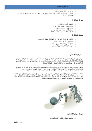 48 | P a g e 
دليل المدرب الاعلامي 
o إلا إذا كان هناك ضرورة لذلك(. 
o استخدم أساليب تدريب أخرى خلال المحاضرة )العصف الذهني أو مجموعات المناقشة( لتزيد من 
فاعلية المحاضرة 
مميزات المحاضرة: 
o تختصر الكثير من الوقت. 
o تناسب مختلف أحجام المجموعات. 
o لا تحتاج إلى الكثير من المعدات. 
o يمكن تعديلها لتناسب احتياج المتدربين. 
محددات المحاضرة: 
o الاتصال في اتجاه واحد يقلل من التغذية الراجعة والمداخلات. 
o الانتباه يقل كلما طالت المحاضرة. 
o معدل التذكُّر والاستعادة يكون منخفضاً. 
o غير مناسبة للتدريب على المهارات. 
2. العرض الإيضـاحـي: 
العرض الإيضاحي هو أسلوب يتم استخدامه لتقديم طريقة أو مهارة معينة تحت ظروف حقيقية مماثلة للواقع. والعرض 
الإيضاحي شأنه شأن المحاضرة يهدف إلى تزويد المتدربين بمعارف ومهارات معينة، لكن في حالة العرض الإيضاحي 
فإن المتدربين تتاح لهم الفرصة لرؤية النتائج المباشرة للمهارة المحددة. 
العرض الإيضاحي يمكن أن يكون حياً بأن يقوم المدرب بأداء المهمة المطلوبة أمام المتدربين أو يمكن أن يتم باستخدام 
معينات بصرية )شرائح مصورة فيديو فيلم... إلخ(. توضح كيفية القيام بالمهمة المعينة تحت ظروف محددة. - - 
أحد أهم نقاط القوة في العرض الإيضاحي هي أنّه يوضح كيفية القيام بمهمة ما بشكل حقيقي، وهو بذلك يكون أكثر إقناعاً 
إذ يرفع من درجة ثقة المتدرب في قدرات المدرب علاوة على إضفاء البعد التطبيقي العملي على التدريب، لذلك فهو يمتاز 
عن المحاضرة في التمكين من التطبيق وارتفاع معدل الاسترجاع والتذكر. 
مميزات العرض الإيضاحي: 
o يرفع من مستوى تركيز وانتباه المتدرب. 
 