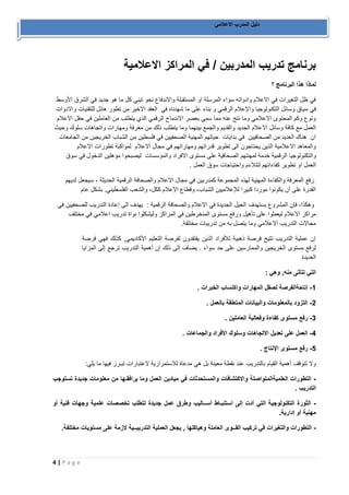 4 | P a g e 
دليل المدرب الاعلامي 
برنامج تدريب المدربين / في المراكز الاعلامية 
لماذا هذا البرنامج ؟ 
في ظل التغيرات في الاعلام وادواته سواء المرسلة او المستقبلة والاندفاع نحو تبني كل ما هو جديد في الشرق الأوسط 
في سياق وسائل التكنولوجيا والإعلام الرقمي و بناء على ما شهدناه في العقد الاخير من تطور هائل للتقنيات والادوات 
ونوع وكم المحتوى الاعلامي وما نتج عنه مما سمي بعصر الاندماج الرقمي الذي يتطلب من العاملين في حقل الاعلام 
العمل مع كافة وسائل الاعلام الجديد والقديم والجمع بينهما وما يتطلب ذلك من معرفة ومهارات واتجاهات سلوك وحيث 
ان هناك العديد من الصحافيين في بدايات حياتهم المهنية الصحفيين في فلسطين من الشباب الخريجين من الجامعات 
والمعاهد الاعلامية الذين يحتاجون الى تطوير قدراتهم ومهاراتهم في مجال الاعلام لمواكبة تطورات الاعلام 
والتكنولوجيا الرقمية خدمة لمهنتهم الصحافية على مستوى الافراد والمؤسسات ليصبحوا مؤهلين الدخول في سوق 
العمل او تطوير كفاءاتهم لتتلاءم واحتياجات سوق العمل . 
رفع المعرفة والكفاءة المهنية لهذه المجموعة كمدربين في مجال الاعلام والصحافة الرقمية الحديثة ، سيجعل لديهم 
القدرة على أن يكونوا موردا كبيرا للإعلاميين الشباب، وقطاع الإعلام ككل، والشعب الفلسطيني. بشكل عام 
وهكذا، فإن المشروع يستهدف الحيل الجديدة في الاعلام والصحافة الرقمية : يهدف الى إعادة التدريب للصحفيين في 
مراكز الاعلام ليعملوا على تأهيل ورفع مستوى المنخرطين في المراكز وليشكلوا نواة تدريب اعلامي في مختلف 
مجالات التدريب الاعلامي وما يتصل به من تدريبات مختلفة. 
إن عملية التدريب تتيح فرصة ذهبية للأفراد الذين يفتقدون لفرصة التعليم الأكاديمي, كذلك فهي فرصة 
لرفع مستوى الخريجين والممارسين على حد سواء . يضاف إلى ذلك إن أهمية التدريب ترجع إلى المزايا 
العديدة 
التي تتأتى منه, وهي : 
1 إتاحةالفرصة لصقل المهارات واكتساب الخبرات . - 
2 التزود بالمعلومات والبيانات المتعلقة بالعمل . - 
3 رفع مستوى كفاءة وفعالية العاملين . - 
4 العمل على تعديل الاتجاهات وسلوك الأفراد والجماعات . - 
5 رفع مستوى الإنتاج . - 
ولا تتوقف أهمية القيام بالتدريب عند نقطة معينة بل هي مدعاة للاستمرارية لاعتبارات تبـرز فيها ما يلي: 
التطورات العلميةالمتواصلة والاكتشافات والمستحدثات في ميادين العمل وما يرافقـها من معلومات جديدة تستوجب - 
التدريب . 
الثورة التكنولوجية التي أدت إلى استنبـاط أســاليب وطرق عمل جديدة تتطلب تخصصات علمية وجهات فنية أو - 
مهنية أو إدارية. 
التطورات والتغيرات في تركيب القــوى العاملة وهياكلها , يجعل العملية التدريبــية لازمة على مستويات مختلفة. - 
 