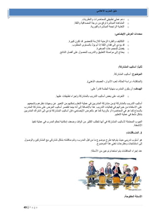49 | P a g e 
دليل المدرب الاعلامي 
o دعم عملي تطبيقي للمحاضرات والنظريات. 
o المشاهدة المباشرة ترفع من درجة المصداقية والثقة. 
o التغذية الراجحة المباشرة والفورية. 
محددات العرض الإيضاحي: 
o التكاليف والفترة الزمنية اللازمة للتحضير قد تكون كبيرة. 
o قد يؤدي إلى فقدان الثقة إذا لم يَؤَدَّ بالمستوى المطلوب. 
o يفضل للمجموعات الصغيرة. 
o يحتاج إلى مواصلة التطبيق والتدريب للحصول على أفضل النتائج. 
ثانياً: أساليب المشاركة: 
الموضوع: أساليب المشاركة. 
)المناقشة، دراسة الحالة، لعب الأدوار، العصف الذهني(. 
الهــدف: أن يكون المتدرب بنهاية الجلسة قادراً على: 
o التعرف على بعض أساليب التدريب بالمشاركة وإجراء تطبيقات عليها. 
أساليب التدريب بالمشاركة تؤمن مشاركة المتدربين في عملية التعلم وتمكنهم من التعبير عن وجهات نظرهم وتشجعهم 
على الاستفادة من خبراتهم في فعاليات التدريب. هذا بالإضافة إلى أنه بينما تقتصر أساليب العرض على مشاركة المتدرب 
بالسماع كما هو في المحاضرة أو بالرؤية كما هو بالعرض الإيضاحي، فإن أساليب المشاركة تؤدي إلى اشتراك المتدربين 
بشكل نشط في عملية التعليم. 
العيوب المحتملة لأساليب المشاركة في أنها تتطلب الكثير من الوقت وضعف إمكانية تحكم المدرب في عملية تنفيذ 
الأنشطة. 
1. المنـــاقشات: 
هو أسلوب تدريبي حيث يتم فيه طرح موضوع ما من قبل المدرب، وتتم مناقشته بشكل تشاركي مع المشاركين والوصول 
إلى استنتاجات ومقترحات تغني هذا الموضوع. 
عند إجراء المناقشات يتم استخدام نوعين من الأسئلة: 
الأسئلة المفتوحة: 
 