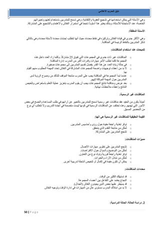 50 | P a g e 
دليل المدرب الاعلامي 
وهي الأسئلة التي يمكن استخدامها في تشجيع العفوية والتلقائية، وهي تسمح للمتدربين باستخدام لغتهم وتعبيراتهم 
الخاصة، عند الاستجابة للأسئلة، وبذلك يعتبر هذا أسلوباً ناجحاً في استمرار النقاش والاهتمام والتشجيع على المشاركة. 
الأسئلة المغلقة: 
وهي الأكثر جدوى في قيادة النقاش وتركيزه في نقاط محددة، حيث أنها تتطلب إجابات محددة لأسئلة محددة وهي بالتالي 
تذكر المتدربين بالنقاط الرئيسة في المناقشة. 
تلميحات عند استخدام المناقشات: 
o المناقشات غير ذات جدوى في المجموعات التي تفوق 52 مشاركاً. وكلما زاد العدد داخل هذه 
المجموعة كلما تطلب الأمر مهارات وقدرات أكبر من المدرب إدارة المناقشة. 
o في حالة زيادة العدد عن هذا القدر يفضل تقسيم المتدربين إلى مجموعات صغيرة. 
o لا بد من إعطاء توجيهات واضحة للمجموعات المشاركة في النقاش تحدد المهمة المطلوب منهم القيام 
بها. 
o عندما تبدأ المجموعة في المناقشة يجب على المدرب متابعة الموقف للتأكد من وضوح الرؤية لدى 
المتدربين حول المهمة الموكلة إليهم. 
o بعد عرض ومناقشة نتائج المجموعات يجب أن يقوم المدرب بتعزيز عملية التعلم باستعراض وتلخيص 
النتائج وإعطاء ملاحظات نهائية. 
المناقشات غير الرسمية: 
أحياناً يكون من المفيد عقد مناقشات غير رسمية تسمح للمتدربين بالتعبير عن آرائهم في طلب المساعدة والنصح في بعض 
الأمور التي تهمهم. وهذه تختلف عن المناقشات الرسمية في كونها ليست متضمنة في أجندة التدريب ولا تتطلب أي نوع 
من التحضير المسبق. 
القيمة الحقيقية للمناقشات غير الرسمية هي أنها: 
o توقر تغذية راجعة مفيدة حول رؤى وأحاسيس المتدربين. 
o تُمكّن من متابعة التقدم الذي يتحقق. 
o تشجع المتدربين على المشاركة. 
مميزات المناقشات: 
o تشجع المتدربين على تطوير مهارات الاتصال. 
o تُمَكِّن من التوضيح والسؤال حول الافتراضات. 
o توفر تغذية راجعة فورية وتولد نوع من التعاون. 
o تُمَكِّن من تبادل الآراء والخبرات. 
o يمكن أن تكون مفيدة في إكمال أو تلخيص أنشطة تدريبية أخرى. 
محددات المناقشات: 
o قد تستهلك الكثير من الوقت. 
o النجاح يعتمد على التفاعل بين أعضاء المجموعة. 
o قد يسيطر عليها بعض الذين يجيدون النقاش )الجدال(. 
o لا بد من امتلاك المدرب مستوى عالٍ من المهارات في إدارة الوقت وتوجيه النقاش. 
2. دراسة الحالة/ الحالة الدراسية: 
 