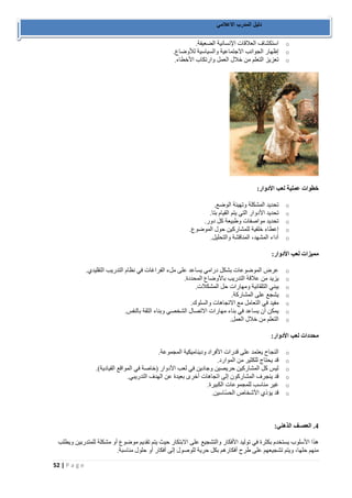 52 | P a g e 
دليل المدرب الاعلامي 
o استكشاف العلاقات الإنسانية الضعيفة. 
o إظهار الجوانب الاجتماعية والسياسية للأوضاع. 
o تعزيز التعلم من خلال العمل وارتكاب الأخطاء. 
خطوات عملية لعب الأدوار: 
o تحديد المشكلة وتهيئة الوضع. 
o تحديد الأدوار التي يتم القيام بتا. 
o تحديد مواصفات وطبيعة كل دور. 
o إعطاء خلفية للمشاركين حول الموضوع. 
o أداء المشهد، المناقشة والتحليل. 
مميزات لعب الأدوار: 
o عرض الموضوعات بشكل درامي يساعد على ملء الفراغات في نظام التدريب التقليدي. 
o يزيد من علاقة التدريب بالأوضاع المحددة. 
o يبني التلقائية ومهارات حل المشكلات. 
o يشجع على المشاركة. 
o مفيد في التعامل مع الاتجاهات والسلوك. 
o يمكن أن يساعد في بناء مهارات الاتصال الشخصي وبناء الثقة بالنفس. 
o التعلم من خلال العمل. 
محددات لعب الأدوار: 
o النجاح يعتمد على قدرات الأفراد وديناميكية المجموعة. 
o قد يحتاج للكثير من الموارد. 
o ليس كل المشاركين حريصين وجادين في لعب الأدوار )خاصة في المواقع القيادية(. 
o قد ينجرف المشاركون إلى اتجاهات أخرى بعيدة عن الهدف التدريبي. 
o غير مناسب للمجموعات الكبيرة. 
o قد يؤذي الأشخاص الحسّاسين. 
4. العصـف الذهني: 
هذا الأسلوب يستخدم بكثرة في توليد الأفكار والتشجيع على الابتكار حيث يتم تقديم موضوع أو مشكلة للمتدربين ويطلب 
منهم حلها، ويتم تشجيعهم على طرح أفكارهم بكل حرية للوصول إلى أفكار أو حلول مناسبة. 
 