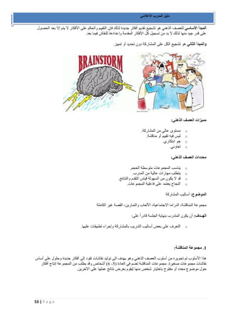 53 | P a g e 
دليل المدرب الاعلامي 
المبدأ الأساسي للعصف الذهني هو تشجيع تقديم أفكار جديدة لذلك فإن التقييم والحكم على الأفكار لا يتم إلا بعد الحصول 
على قدر جيد منها لذلك لا بد من تسجيل كل الأفكار المقدمة وإعدادها للنقاش فيما بعد. 
والمبدأ الثاني هو تشجيع الكل على المشاركة دون تحديد أو تمييز. 
مميزات العصف الذهني: 
o مستوى عالي من المشاركة. 
o ليس فيه تقييم أو مناقشة. 
o جو ابتكاري. 
o تعاوني. 
محددات العصف الذهني: 
o يناسب المجموعات متوسطة الحجم. 
o يتطلب مهارات عالية من المدرب. 
o قد لا يكون من السهولة قياس التقدم والنتائج. 
o النجاح يعتمد على فاعلية المجموعات. 
الموضوع: أساليب المشاركة 
مجموعة المناقشة، الدراما الاجتماعية، الألعاب والتمارين، القصة غير الكاملة 
الهــدف: أن يكون المتدرب بنهاية الجلسة قادراً على: 
o التعرف على بعض أساليب التدريب بالمشاركة وإجراء تطبيقات عليها. 
1. مجموعة المناقشة: 
هذا الأسلوب تم تحويره من أسلوب العصف الذهني وهو يهدف إلى توليد نقاشات تقود إلى أفكار جديدة وحلول على أساس 
6( أشخاص وقد يطلب من المجموعة إنتاج أفكار - نقاشات مجموعات صغيرة. مجموعات المناقشة تضم في العادة ) 2 
حول موضوع محدد أو مفتوح باختيار شخص منها ليقوم بعرض نتائج عملها على الآخرين. 
 