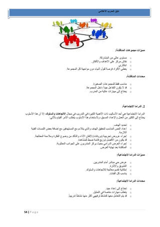 54 | P a g e 
دليل المدرب الاعلامي 
مميزات مجموعات المناقشة: 
o مستوى عالي من المشاركة. 
o نقاش مركز على الأهداف والأفكار. 
o ابتكاري. 
o يعطي الأفراد فرصة لقول أشياء دون مواجهة كل المجموعة. 
محددات المناقشة: 
o مناسب فقط للمجموعات الصغيرة. 
o قد لا يكون التفاعل جيداً داخل المجموعة. 
o يحتاج إلى مهارات عالية من المدرب. 
2. الدراما الاجتماعية: 
الدراما الاجتماعية هي أحد الأساليب ذات الأهمية الكبيرة في التدريب في مجال الاتجاهات والسلوك، إلا أن هذا الأسلوب 
يحتاج إلى الكثير من العمل والإعداد المسبق، ولاستخدام هذا الأسلوب يتطلب الأمر القيام بالآتي: 
o تحديد الهدف. 
o إعداد النص المناسب لتحقيق الهدف والذي يتلاءم مع المستهدفين مع إضافة بعض اللمسات الفنية 
اللازمة. 
o إجراء عروض تجريبية )بروفات( لإتقان الأداء والتأكد من وضوح الفكرة وملاءمة المعالجة. 
o قد يكون من الأفضل توزيع قائمة ضبط للمشاهدة. 
o إجراء العرض الدرامي بحيث يركز المتدربون على الجوانب المطلوبة. 
o المناقشة بعد نهاية العرض. 
مميزات الدراما الاجتماعية: 
o عرض حي مباشر أمام المتدربين. 
o التشويق والإثارة. 
o إمكانية تقديم معالجة للاتجاهات والسلوك. 
o يناسب كل الفئات. 
محددات الدراما الاجتماعية: 
o تحتاج إلى إعداد جيد. 
o يتطلب مهارات خاصة في التمثيل. 
o قد يتم التعامل معها كنشاط ترفيهي أكثر منها نشاطاً تدريبياً. 
 