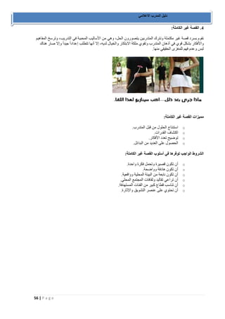 56 | P a g e 
دليل المدرب الاعلامي 
4. القصة غير الكاملة: 
نقوم بسرد قصة غير مكتملة ونترك المتدربين يتصورون الحل، وهي من الأساليب المحببة في التدريب، وترسخ المفاهيم 
والأفكار بشكل قوي في أذهان المتدرب وتقوي ملكة الابتكار والخيال لديه، إلا أنها تتطلب إعداداً جيداً وإلا صار هناك 
لبس وعدم فهم للمغزى الحقيقي منها. 
مميزات القصة غير الكاملة: 
o استنتاج الحلول من قبل المتدرب. 
o اكتشاف القدرات. 
o توضيح تعدد الأفكار. 
o الحصول على العديد من البدائل. 
الشروط الواجب توفرها في أسلوب القصة غير الكاملة: 
o أن تكون قصيرة وتحمل فكرة واحدة. 
o أن تكون هادفة وواضحة. 
o أن تكون نابعة من البيئة المحلية وواقعية. 
o أن تراعي تقاليد وثقافات المجتمع المحلي. 
o أن تناسب قطاع كبير من الفئات المستهدفة. 
o أن تحتوي على عنصر التشويق والإثارة. 
 