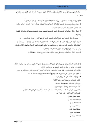 59 | P a g e 
دليل المدرب الاعلامي 
إد ا رك المعاني من خلال تجسيد الأفكار بوسائل ومساعدات تدريب محسوسة، فتساعد على تكوين صور مرئية في 
الأذهان . 
2 تؤدي وسائل ومساعدات التدريب إلى زيادة مشاركة المتدربين بصورة نشطة وايجابية في التدريب . - 
1 تجعل وسائل ومساعدات التدريب التعلم أكثر أث ا رً وأقل نسياناً حيث تؤدي إلى ترسيخ ما يتعلمه الطالب بعكس - 
التعلم اللفظي فقط دون استخدام مساعدات التدريب . 
0 تعمل وسائل ومساعدات التدريب على تيسير تدريب موضوعات معينة قد يصعب بدونها تدريبها بذات الكفاءة - 
والفاعلية . 
7 تساعد الوسائل التدريبية على تنويع أساليب التدريب الموجه لمواجهة الفروق الفردية بين المتدربين ، فمن - 
المعروف أن المتدربين ) المتدربين ( يختلفون في قد ا رتهم واستعداداتهم العقلية ، فمنهم من يحقق مستوى عالياً من 
الاستماع للشرح النظري للمدرب، ومنهم من يزداد تعلمه عن طريق الخب ا رت البصرية، مثل مشاهدة )الأفلام والش ا رئح( 
ومنهم من يحتاج إلى تنوع الوسائل لتكوين المفاهيم الصحيحة لديه . 
8 تسهم وسائل ومساعدات التدريب في تنمية مها ا رت المتدرب وتنويع مصادر المعرفة لديه. - 
9 إن المدرب المحترف يختار من بين الوسائل التدريبية المتاحة بما يحقق أفضل أداء تدريبي من غير إف ا رط أو تفريط وهنا قد - 
يكتشف عدة جوانب من الخلل في العملية التدريبية في إحدى الصور التالية: 
ونظ ا رً لأن أكثر قاعات التدريب تعتمد بصورة أساسية على "اللوح الاسود/الابيض " و"عروض الباور بوينت /باورشو /داتاشو" 
في عرض المواد التدريبية على المتدربين فسنقوم بتوضيح أهم القواعد الضرورية لاستخدام كل منهما: 
1 من قواعد استخدام اللوح الاسود/الابيض : - 
الكتابة بخط واضح من حيث الحجم وطريقة الكتابة. · 
تنوع الألوان وبساطتها لتوضيح النقاط الرئيسية. · 
التأكد من تناسب موضع الكتابة لجميع المتدربين. · 
كتابة رؤوس الموضوعات والعناصر الأساسية فقط وعدم كتابة كافة المادة التدريبية على الل وح الاسود/الابيض . · 
تقسيم اللوح الاسود/الابيض لعدة مناطق هي: · 
منطقة التخيل البصري - 
منطقة العنوان الرئيسي - 
منطقة تذكر بصري - 
منطقة تخيل سمعي - 
منطقة منطقة الشرح - 
منطقة تذكر سمعي - 
منطقة تخيل حسي - 
 