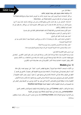 60 | P a g e 
دليل المدرب الاعلامي 
منطقة تذكر حسي - 
2 من قواعد استخدام عروض الباور بوينت /باورشو /داتاشو: - 
من أكثر الاستخدامات شيوعاً لعروض الباور بوينت /باورشو /داتاشو هو العروض المنتجة بمعرفة برنامج Power point ولذا 
فيما يلي مجموعة من أهم القواعد لعروض Power point على Data Show : 
7( وتشير إلى أن عقل الإنسان العادي يستطيع التقاط من خمس إلى سبع كلمات بالسطر الواحد ويجب ألا يزيد : قاعدة ) 1 · 
مجموع الأسطر عن سبعة أسطر كذلك كما يفضل ألا يزيد مجموع الأفكار المطروحة أيضاً عن سبع أفكار. وقد يطلق على هذ. 
القاعدة أحياناً ) 1 X5 ( أو ) 7 X7 .) 
تناسق الألوان واستخدام المتضادين في الكتابة )فمثلاً إذا كانت الخلفية فاتحة فتكون الكتابة بلون داكن مناسب(. · 
لا تق أ ر مع العرض لأن المتدرب يستطيع الق ا رءة أيضاً. · 
أضف بعض اللمسات الفنية على الش ا رئح. · 
لا تــفُرط في استخدام الصور بشكل عام وبخاصة إذا ما كانت من نوع الصور المتحركة بحيث لا ينشغل المتدرب بها عن · 
المادة التدريبية المعروضة. 
اختيار حركة مناسبة للنصوص والش ا رئح من حيث نوع وسرعة الحركة. · 
تناسب حركة ومضمون المادة التدريبية المعروضة على كل شريحة وبمجموع الش ا رئح بصورة عامة. · 
هي ما يسمى بـاللوح الالكترونية الذكية وهي: 
عبارة عن لوحة الكترونية بيضاء نشطة مع شاشة تعمل باللمس. وببساطة يقوم المدرب بلمس اللوح الابيض الالكتروني ليتحكم في 
جميع تطبيقات الحاسوب، مثال لذلك الربط مع صفحة أخري في الإنترنت، كما يمكنه تدوين الملاحظات، رسم الأشكال، توضيح 
الأفكار واظهار المعلومات المفتاحية بواسطة الأحبار الإلكترونية إلى جانب حفظ وطباعة البريد الإلكتروني. 
3 نماذج - Models من الأشياء ما يصعب الاستفادة منها لندرتها أو خطورتها فيقتصر المد رب ـ أحيانا ـ على عرضها بنفسه. ولكن هناك 
أشياء لا يمكن إحضارها إلى حجرة الد ا رسة أو الاستفادة منها بصورتها الطبيعية لكبر حجمها أو التناهي في الصغر أو 
التعقيد في التركيب ولذلك نلجأ إلى الاستعانة بالنماذج التي يتم فيها تغيير أو تعديل أ وترتيب بعض الأج ا زء الطبيعية أو 
التحكم في الحجم حتى يصبح في صورة يسهل الاستعانة بها في التدريس ويتم إنتاجها عادة بأثمان مناسبة للأغ ا رض 
التعليمية وعادة ما يحتفظ النموذج بالخصائص الأساسية التي يتميز بها الأصل مع شيء من التبسيط ويشير البعض إلى 
هذ. المجموعة من الوسائل التعليمية بالأشياء الحقيقية المعدلة Modified real things 
ومنها نماذج الحل و التركيب Cutaway التي يسهل نزع أج ا زئها واعادة تركيبها وتسمح للد ا رس بالفحص اليدوي 
manipulation حتى يصل بنفسه إلى معرفة أج ا زئها والعلاقة بينها وترتيبها في الطبيعة 
ومن النماذج ما يوضح الحركة ) شغال ) working models مثل نموذج ستوديو اذاعي من ميكسر صوت وميكرفون 
وسماعات 
الوحدة الثالثة 
 