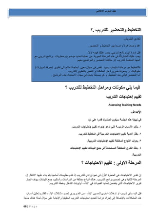 68 | P a g e 
دليل المدرب الاعلامي 
التخطيط والتحضير للتدريب .؟ 
فيما يلي مكونات ومراحل التخطيط للتدريب ؟ 
تقييم إحتياجات التدريب 
Assessing Training Needs 
الأهداف 
في نهاية هذه الجلسة سيكون المشارك قادرًا على أن: 
١. َيذكر الأسباب الرئيسة التي تدعو لإجراء تقييم لإحتياجات التدريب. 
٢. ُيقدِّر أهمية تقييم الإحتياجات التدريبية في التخطيط للتدريب. 
٣. َيعرف الأنواع المختلفة لتقييم الإحتياجات التدريبية. 
٤. يعدِّد الطرق المختلفة المستخدمة في جمع البيانات لتقييم الإحتياجات 
التدريبية. 
المرحلة الاولى : تقييم الاحتياجات ؟ 
إن تقدير الاحتياجات هي الخطوة الأول في نموذج ادي للتدريب إذ تقدم معلومات أساسية يتم بناء عليها الانتقال إل 
المرحلة الثانية وهي تصميم برامج التدريب. هناك أنواع مختلفة من الدراسات وأساليب جمع البيانات بهدف انجاز 
تقرير الاحتياجات الذي يتضمن تحديد الفجوات في الأداء، أولويات التدخل وخطة التدريب. 
قبل البدء بأي تدريب أو تدخلات أخرى لتحسين الأداء، من الضروري تحديد مشكلات الأداء القائم وتحليل أسباب 
هذه المشكلات، بالإضافة إلى إجراء دراسة لتحديد احتياجات التدريب الحقيقية والإجابة على سؤال لماذا هناك حاجة 
لتفادي التشويش. 
فقد وضعنا فرقأ واضحا بين التخطيط و التحضير. 
قبل إدارة أي برنامج تدريبي. يجب عليك فهمه إولا. 
يجب عليك المشاركة في هذه المرحلة الحيوية من عملية تحديد موضوع ومحتويات برنامج تدريبي مع 
الجهة المنظمة للتدريب /او مناقشة التحضير والمواضيع معهم 
فالتخطيط هو مرحلة استيعاب وجود نقص في مجال معين /حاجة تحتاج الى تطوير /معرفة /مهارات/ 
سلوكيات و ومعرفة ضرورة حل المشكلة او النقص بالتطوير/التدريب . 
أما التحضير فيأتي بعد الخطيط. و هو ببساطة يدخل في مجال الاستعداد لبدء البرنامج . 
 