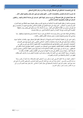 6 | P a g e 
دليل المدرب الاعلامي 
2 تنوع تخصصات المشتغلين في الصحافة, وفي كل مرحلة من مراحل الإنتاج الصحفي . - 
3 ضرورة إلمام كل تخصص بـالتخصصات الأخرى , لأنهم يعملون في فريق عمل يكمل بـعضهم البعض الآخر . - 
4 حاجة العاملين في حقل الصحـافة إلى تدريب مسـتمر نتيجة التغير المسـتمر في صناعة الإعلام والتجدد , والتطوير - 
المستمر في تقنيات وتكنولوجيا الاتصال الإعلامي. 
يتوضح مما تقدم أن نطاق التنمية البشرية الإعلامية عن طريق التدريب يعكس طبيعة وحجم العلاقة بين تنمية الموارد 
البشـرية والتدريب الإعلامي , الذي يهدف إلى تنمية العاملين في القـطاع الإعلامي بإكسابـهم المهارات والمعارف ورفع 
قدراتهم إلى مستوى من الكفاءة المطلوبة في العمل , ومن ثم الارتقاء بأداء مؤسساتهم التي يعملون بها. والحقيقة 
الملموسة التي تتناسب مع هذا الاتجاه أن السوق الإعلامية تتسع , وان هناك تحـديات 
ومنافسة في الوقت نفسه بين وسائل ومؤسسـات الإعلام في ضوء ازدياد أعدادها وتنوع مضامينها وتوظيفها , مما 
يستدعي اخذ موضوع تنميتها باستمرار ضمن حسابات التقدم والتطور والثبات . 
وأخيرًا نشير إلى أن العملية الإعلامية لا تتسم بالسهولة أو البسـاطة, لكنها تمثل تضافر جهود وكفاءات إعلامية عديدة 
وامكانات مادية معتبرة في ظل الريادة والمنافسة والانتشار الإعلامي العالمي, والتي أصبح معها حتى لأصحاب 
الاحتياجات الخاصةمن الصم والبكم قنواتهم التواصليةالمتخصصة. لذلك فأجهزة الإعلام هي أولى من كثير من 
القـطاعات بـالكفاءات العالية للتأهيل وأحقـيتها بـذوي المؤهلات من المتميزين, لأهمية عملهم في إحداث التأثير في 
المستقبلين , ومن ثم لابد من رفع مسـتوى الكفاءة الإعلامية لأنه مدعاة لرفع مستوى العطاء الإعلامي وتحسين مستوى 
الوسيلة ذاتها , وإيجاد نوع من التنافس في ممارسة المهنة بما يؤدي إلى الأفضل وتطوير الكفاءات والقدرات 
والمهارات. وبـهذا الاتجاه وغيره من الإجراءات يمكن أن نصل إلى ما يطرحه البعض من أن الواجب اليوم يتطلب 
تفعيل دور الإعلام بالاستفادة من الأدوات والخبرات . 
لا يقتصر الهدف من هذا الدليل التدريبي على أن يكون مورداً لحديثي العهد بالصحافة، وإنما أيضاً أن يكون وسيلة 
مساعدة للتدريس للمدربين. تُستخدم جنباً إلى جنب مع الدليل التدريبي لتعليم المبتدئين والصحفيين القدامى الراغبين في 
شحذ مهاراتهم وتطوير قدراتهم الاعلامية والصحفية في مجال العمل الاعلامي . كما يمكن أيضاً تقسيم الدروس إلى 
دورات أقصر بحسب محور تركيز التدريب. 
 