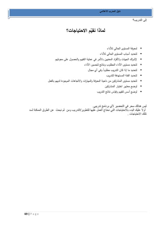 69 | P a g e 
دليل المدرب الاعلامي 
إلى التدريب؟ 
لماذا نقيّم الاحتياجات؟ 
 لمعرفة المستوى الحالي للأداء 
 لتحديد أسباب المستوى الحالي للأداء 
 لإش ا رك الجهات والأف ا رد المعنيين بالأمر في عملية التقييم والحصول على معونتهم 
 لتحديد مستوى الأداء المطلوب ونتائج لتحسين الأداء 
 لتحديد ما إذا كان التدريب مطلوباً وفي أي مجال 
 لتحديد الفئة المستهدفة للتدريب 
 لتحديد مستوى المشاركين من ناحية المعرفة والمها ا رت والاتجاهات الموجودة لديهم بالفعل 
 لوضع معايير اختيار المشاركين 
 لوضع أسس لتقييم وقياس نتائج التدريب 
ليس هنالك سحر في التحضير لأي برنامج تدريبي. 
أولا عليك البدء بالاحتياجات التي نحتاج العمل عليها للتطوير/التدريب ومن ثم نبحث عن الطرق الممكنة لسد 
تللك الاحتياجات . 
 