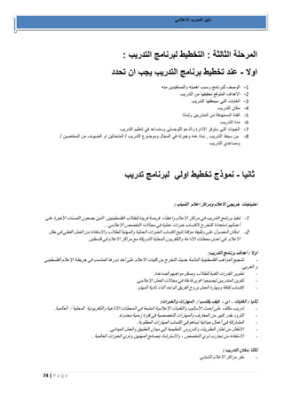 74 | P a g e 
دليل المدرب الاعلامي 
المرحلة الثالثة : التخطيط لبرنامج التدريب : 
اولا عند تخطيط برنامج التدريب يجب ان تحدد - 
-0 الوصف للبرنامج وسبب اهميته والمستفيدين منه 
-2 الاهداف المتوقع تحقيقها من التدريب 
-1 الغايات التي سيحققها التدريب 
-2 مكان التدريب 
-1 الفئة المستهدفة من المتدربين ولماذا 
-0 مدة التدريب 
-7 الجهات التي ستوفر الادارة والدعم اللوجستي وستساعد في تنظيم التدريب 
-8 من سينفذ التدريب , نبذة عنه وخبرته في المجال وموضوع التدريب / المتحدثين او الضيوف من المختصين / 
ومساعدي التدريب 
ثانيا نموذج تخطيط اولي لبرنامج تدريب - 
احتياجات خريجي الاعلام ومراكز اعلام الشباب : 
-1 تنفيذ برنامج التدريب في مراكز الاعلام واعطاء فرصة فريدة للطلاب الفلسطينيين الذين يضعون اللمسات الأخيرة على 
أعمالهم استعدادا للتخرج لاكتساب خبرات عملية في مجالات التخصص الاعلامي . 
-2 إمكان الحصول على وظيفة مؤقتة تتيح اكتساب الخبرات العملية والمهنية للطلاب والاستفادة من العمل الفعلي في حقل 
الاعلام في احدى محطات الاذاعة والتلفزيون المحلية الشريكة مع مراكز الاعلام في فلسطين 
أولا : أهداف برنامج التدريب: 
تشجيع المواهب الفلسطينية الناشئة حديث التخرج من كليات الاعلام على أخذ دورها المناسب في خريطة الإعلام الفلسطيني - 
و العربي. 
تطوير القدرات الفنية للطلاب وصقل مواهبهم الصاعدة. - 
تكوين المتدربين ليصبحوا قوى فاعلة في مجالات العمل الإعلامي. - 
اكتساب ثقافة ومهارة العمل بروح الفريق الواحد أثناء تأدية المهام. - 
ثانيا : الغايات اي كيف يكتسب / المهارات والخبرات: – - 
تدريب مكثف على أحدث الأساليب والتقنيات الإعلامية المتبعة في المحطات الاذاعية والتلفزيونية المحلية / العالمية. - 
التزود بقدر كبير من المعارف والمهارات التخصصية في فترة زمنية محدودة. - 
المشاركة في أعمال ميدانية تساهم في اكتساب المهارات المطلوبة. - 
الانتقال من إطار النظريات والدروس التعليمية إلى ميدان التطبيق والعمل الميداني. - 
الاستفادة من تجارب ذوي التخصص ، والاسترشاد بنصائح المهنيين وذوي الخبرات العالمية . - 
ثالثا :مكان التدريب : 
مقر مراكز الاعلام الشبابي - 
 