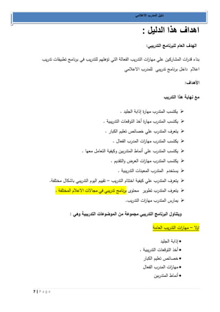 7 | P a g e 
دليل المدرب الاعلامي 
اهداف هذا الدليل : 
الهدف العام للبرنامج التدريبي: 
بناء قد ا رت المشاركين علي مها ا رت التدريب الفعالة التي تؤهلهم للتدريب في برنامج تطبيقات تدريب 
اعلام داخل برنامج تدريبي للمدرب الاعلامي 
الأهداف: 
مع نهاية هذا التدريب 
 يكتسب المتدرب مهارة إذابة الجليد . 
 يكتسب المتدرب مهارة أخذ التوقعات التدريبية . 
 يتعرف المتدرب علي خصائص تعليم الكبار . 
 يكتسب المتدرب مها ا رت المدرب الفعال . 
 يكتسب المتدرب علي أنماط المتدربين وكيفية التعامل معها . 
 يكتسب المتدرب مها ا رت العرض والتقديم . 
 يستخدم المتدرب المعينات التدريبية . 
 يتعرف المتدرب علي كيفية اختتام التدريب تقييم اليوم التدريبي باشكال مختلفة. – 
 يتعرف المتدرب تطوير محتوى برنامج تدريبي في مجالات الاعلام المختلفة . 
 يمارس المتدرب مها ا رت التدريب. 
ويتناول البرنامج التدريبي مجموعة من الموضوعات التدريبية وهي : 
اولا مها ا رت التدريب العامة – 
 إذابة الجليد 
 أخذ التوقعات التدريبية . 
 خصائص تعليم الكبار 
 مها ا رت المدرب الفعال 
 أنماط المتدربين 
 