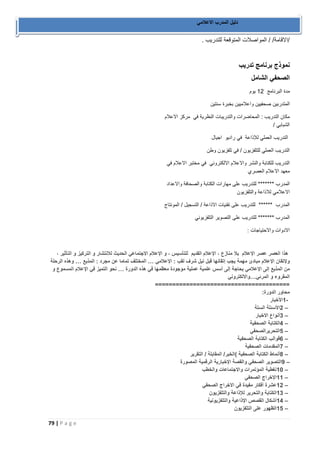 79 | P a g e 
دليل المدرب الاعلامي 
/الاقامة/ / المواصلات المتوقعة للتدريب . 
نموذج برنامج تدريب 
الصحفي الشامل 
مدة البرنامج 12 يوم 
المتدربين صحفيين واعلاميين بخبرة سنتين 
مكان التدريب : المحاضرات والتدريبات النظرية في مركز الاعلام 
الشبابي / 
التدريب العملي للإذاعة في راديو اجيال 
التدريب العملي للتلفزيون / في تلفزيون وطن 
التدريب للكتابة والنشر والاعلام الالكتروني في مختبر الاعلام في 
معهد الاعلام العصري 
المدرب ******* للتدريب على مهارات الكتابة والصحافة والاعداد 
الاعلامي للاذاعة والتلفزيون 
المدرب ****** للتدريب على تقنيات الاذاعة / التسجيل / المونتاج 
المدرب ******* للتدريب على التصوير التلفزيوني 
الادوات والاحتياجات : 
هذا العصر عصر الإعلام بلا منازع ، الإعلام القديم للتأسيس ، و الإعلام الاجتماعي الحديث للانتشار و التركيز و التأثير ، 
ولإتقان الإعلام مبادئ مهمة يجب إتقانها قبل نيل شرف لقب : الإعلامي … المختلف تماما عن مجرد : المذيع … وهذه الرحلة 
من المذيع إلى الإعلامي بحاجة إلى أسس علمية عملية موجودة معظمها في هذه الدورة … نحو التميز في الإعلام المسموع و 
المقروء و المرئي … والالكتروني 
======================================= محاور الدورة : -1 الأخبار 
– 2 الأسئلة الستة 
– 3 أنواع الاخبار 
– 4 الكتابة الصحفية 
– 5 التحريرالصحفي 
– 6 قوالب الكتابة الصحفية 
– 7 المقدمات الصحفية 
– 8 أنماط الكتابة الصحفية (الخبر/ المقابلة / التقرير 
– 9 التصوير الصحفي والقصة الإخبارية الرقمية المصورة 
– 10 تغطية المؤتمرات والاجتماعات والخطب 
– 11 الإخراج الصحفي 
– 12 عشرة أفكار مفيدة في الاخراج الصحفي 
– 13 الكتابة والتحرير للإذاعة والتلفزيون 
– 14 أشكال القصص الإذاعية والتلفزيونية 
– 15 الظهور على التلفزيون 
 