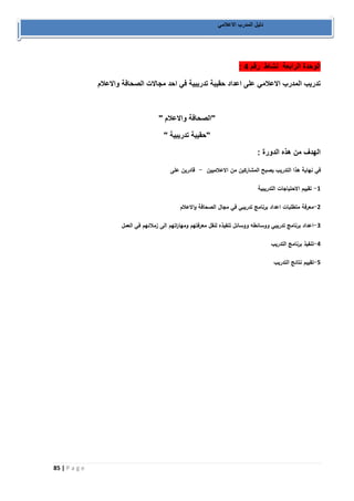 85 | P a g e 
دليل المدرب الاعلامي 
: الوحدة الرابعة نشاط رقم 4 
تدريب المدرب الاعلامي على اعداد حقيبة تدريبية في احد مجالات الصحافة والاعلام 
"الصحافة والاعلام " 
"حقيبة تدريبية " 
الهدف من هذه الدورة : 
في نهاية هذا التدريب يصبح المشاركين من الاعلاميين قادرين على - 
1 تقييم الاحتياجات التدريبية - 
2 معرفة متطلبات اعداد برنامج تدريبي في مجال الصحافة ا ولاعلام - 
3 اعداد برنامج تدريبي ووسائطه ووسائل تنفيذه لنقل معرفتهم ومها ا رتهم الى زملائهم في العمل - 
4 تنفيذ برنامج التدريب - 
5 تقييم نتائج التدريب - 
 