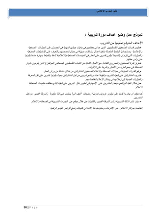 90 | P a g e 
دليل المدرب الاعلامي 
الأهداف المتوقع تحقيقها من التدريب 
• تطوير قدرات الصحفيين الفلسطينيين الذين هم في معظمهم في بدايات حياتهم المهنية في الحصول على المهارات الصحفية 
والإعلامية ومستجداتها الرقمية المتصلة بتنفيذ اعمال ونشاطات مهنية في مجال تخصصهم والتعرف على الاحتياجات المعرفية 
والمهارات التي يلزم ان يكتسوها ليكون قادرين على العمل في المؤسسات الصحفية والاعلامية لاحقا وتنفيذها بمهارة عندما يكونوا 
على رأس عملهم. 
• تعزيز قدرة الصحفيين والمحررين للتفاعل مع الأجيال الشابة من الشباب الفلسطيني )صحافيي المواطن ( الذين يقومون بادوار 
الصحافة في جمع المزيد من الأخبار ونشرها على الإنترنت . • رفع القدرات المهنية في مجالات الصحافة والاعلام للصحفيين المشاركين من خلال سلسلة من ورش العمل 
• تدريب المشاركين على كيفية التدريب وكيفية اعداد برنامج تدريبي من قبل المشاركين بحيث يكونوا قادرين على نقل المعرفة 
والمهارات الجديدة إلى زملائهم في وسائل الإعلام الخاصة بهم 
• من خلال تنفيذ البرنامج سيعمل المتدربين على الإسهام في تطوير دليل تدريبي على كيفية إنتاج مختلف منتجات الصحافة 
الاعلام 
كما يمكن ان يبادروا لاحقا على تطوير عروض تدريبية ومنتجات "كيف إلى" يشتمل على أدلة مكتوبة وأشرطة الفيديو من قبل 
المتدربين 
• سيتم نشر الادلة التدريبية ونشر أشرطة الفيديو والكتيبات من خلال موقع عن الدورات التدريبية في الصحافة والاعلام 
الخاصة بمراكز الاعلام عبر الإنترنت، وسيتم طباعة الادلة في كتيبات ونسخ أقراص الفيديو الرقمية . 
 