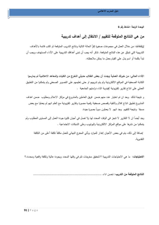 91 | P a g e 
دليل المدرب الاعلامي 
– الوحدة ال ا ربعة نشاط رقم 6 
من هي النتائج المتوقعة للتقييم / الانتقال إلى أهداف تدريبية 
إرشادات: من خلال العمل في مجموعات صغيرة إق أ ر الحالة التالية ونتائج التدريب المتوقعة ثم اكتب قائمة بالأهداف 
التدريبية التي تنبثق عن هذ. النتائج المتوقعة. تذكر أنه يجب أن تبنى أهدافك التدريبية على الأداء المستهدف ويجب أن 
تبدأ بكلمة أو اسم يدل على القيام بعمل ما يمكن ملاحظته. 
الأداء الحالي: من خبرتك العملية وجدت أن بعض الطلاب حديثي التخرج من الكليات والمعاهد الاعلامية لم يمارسوا 
الكتابة الصحفية في الم واقع الالكترونية ولم يتم تدريبهم او حتى تعليمهم على التصوير الصحفي ولم يتمكنوا من التطبيق 
العملي على انتاج تقارير تلفزيونية /فيدوية اثناء د ا رستهم الجامعية . 
و نتيجة لذلك وبعد ان تم اختيار عدد منهم ضمن فريق العاملين بالمشروع في م ا ركز الاعلام ومطلوب ضمن اهداف 
المشروع تطبيق انتاج افلام وثائقية وقصص صحفية رقمية مصورة وتقارير تلفزيونية مع العلم انهم لم يعملوا مع بعض 
مسبقا ونتيجة للتقييم وجد انهم لا يعملون سوياً بصورة جيدة. 
وجد أيضاً ان لا التقارير لا تنجز في الوقت المحدد لها ولا تصل في أحيان كثيرة جودة العمل إلى المستوى المطلوب ولم 
يتمكنوا من نشرها على مواقع الم ا ركز الالكترونية واليوتيوب وعلى الشبكات الاجتماعية . 
إضافة إلى ذلك، يتم في بعض الأحيان إهدار للموارد ويأتي المخرج النهائي للعمل مكلفاً تكلفة أعلى من التكلفة 
التقديرية. 
الاحتياجات: ما هي الاحتياجات التدريبية ؟ لتحقيق مخرجات تتم في وقتها المحدد ويجودة عالية وتكلفة واقعية ومحددة.؟ 
النتائج المتوقعة من التدريب: تحسن اداء ................................................................... 
 