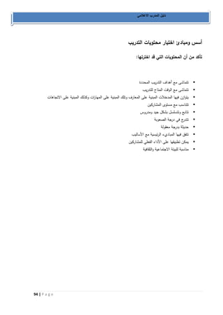 94 | P a g e 
دليل المدرب الاعلامي 
أسس ومبادئ اختيار محتويات التدريب 
تأكد من أن المحتويات التي قد اخترتها: 
 تتماشى مع أهداف التدريب المحددة 
 تتماشى مع الوقت المتاح للتدريب 
 يتوازن فيها المدخلات المبنية على المعارف وتلك المبنية على المها ا رت وكذلك المبنية على الاتجاهات 
 تتناسب مع مستوى المشاركين 
 تتابع وتتسلسل بشكل جيد ومدروس 
 تتدرج في درجة الصعوبة 
 حديثة بدرجة معقولة 
 تتفق فيها المباديء الرئيسية مع الأساليب 
 يمكن تطبيقها على الأداء الفعلي للمشاركين 
 مناسبة للبيئة الاجتماعية والثقافية 
 