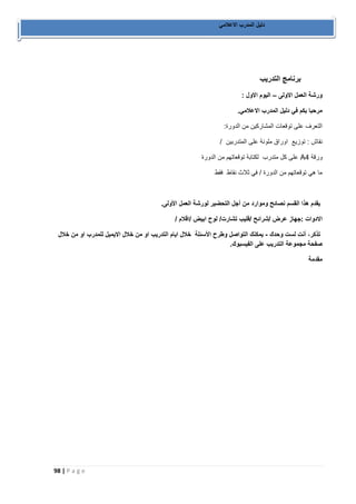 98 | P a g e 
دليل المدرب الاعلامي 
برنامج التدريب 
ورشة العمل الاولى اليوم الاول : – 
مرحبا بكم في دليل المدرب الاعلامي. 
التعرف على توقعات المشاركين من الدورة: 
نقاش : توزيع اوراق ملونة على المتدربين / 
ورقة A4 على كل متدرب لكتابة توقعاتهم من الدورة 
ما هي توقعاتهم من الدورة / في ثلاث نقاط فقط 
يقدم هذا القسم نصائح وموارد من أجل التحضير لورشة العمل الأولى. 
الادوات :جهاز عرض /شرائح /فليب تشارت/ لوح ابيض /اقلام / 
تذكر، أنت لست وحدك يمكنك التواصل وطرح الأسئلة خلال ايام التدريب او من خلال الايميل للمدرب او من خلال - 
صفحة مجموعة التدريب على الفيسبوك. 
مقدمة 
 