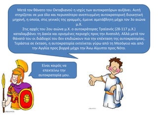 Μετά τον θάνατο του Οκταβιανού η ισχύς των αυτοκρατόρων αυξάνει. Αυτή 
στηρίζεται σε μια όλο και περισσότερο ανεπτυγμένη αυτοκρατορική διοικητική 
μηχανή, η οποία, στις γενικές της γραμμές, έμεινε αμετάβλητη μέχρι τον 3ο αιώνα 
μ.Χ. 
Στις αρχές του 2ου αιώνα μ.Χ. ο αυτοκράτορας Τραϊανός (28-117 μ.Χ.) 
καταλαμβάνει τη Δακία και ορισμένες περιοχές προς την Ανατολή. Αλλά μετά τον 
θάνατό του οι διάδοχοί του δεν επιδιώκουν πια την επέκταση της αυτοκρατορίας. 
Τεράστια σε έκταση, η αυτοκρατορία εκτείνεται γύρω από τη Μεσόγειο και από 
την Αγγλία προς βορρά μέχρι την Άνω Αίγυπτο προς Νότο. 
Είναι καιρός να 
επεκτείνω την 
αυτοκρατορία μου. 
 