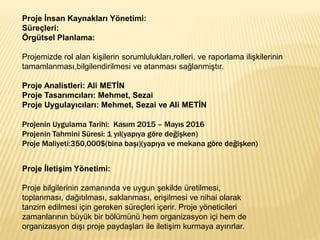 Proje İnsan Kaynakları Yönetimi:
Süreçleri:
Örgütsel Planlama:
Projemizde rol alan kişilerin sorumlulukları,rolleri, ve raporlama ilişkilerinin
tamamlanması,bilgilendirilmesi ve atanması sağlanmiştır.
Proje Analistleri: Ali METİN
Proje Tasarımcıları: Mehmet, Sezai
Proje Uygulayıcıları: Mehmet, Sezai ve Ali METİN
Projenin Uygulama Tarihi: Kasım 2015 – Mayıs 2016
Projenin Tahmini Süresi: 1 yıl(yapıya göre değişken)
Proje Maliyeti:350,000$(bina başı)(yapıya ve mekana göre değişken)
Proje İletişim Yönetimi:
Proje bilgilerinin zamanında ve uygun şekilde üretilmesi,
toplanması, dağıtılması, saklanması, erişilmesi ve nihai olarak
tanzim edilmesi için gereken süreçleri içerir. Proje yöneticileri
zamanlarının büyük bir bölümünü hem organizasyon içi hem de
organizasyon dışı proje paydaşları ile iletişim kurmaya ayırırlar.
 