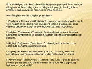 Etkin bir iletişim, farklı kültürel ve organizasyonel geçmişleri, farklı deneyim
düzeylerini ve farklı bakış açılarını birleştirerek projeyle ilişkili çok farklı
özelliklere sahip paydaşlar arasında bir köprü oluşturur.
Proje İletişim Yönetimi süreçleri şu şekildedir;
1)Paydaşların Belirlenmesi (Initializing) : Bu süreç içersinde projeden pozitif
veya negatif etkilenecek bütün paydaşlar belirlenir. Bu paydaşlar proje
üzerinde olabilecek etkileri ve sorumlulukları bazında gruplanırlar.
2)İletişimin Planlanması (Planning) : Bu süreç içersinde daha önceden
belirlenmiş paydaşlar ile ne şekilde, ne zaman iletişimin gerçekleştirileceği
planlanır.
3)Bilgilerin Dağıtılması (Execution) : Bu süreç içersinde iletişim proje
esnasında planlanmış şekilde yürütülür.
4)Paydaş Beklentilerinin Yönetilmesi (Control) : Bu süreç içersinde
gerçekleşen veya gerçekleşebilecek paydaş beklentilerinin yönetilir.
5)Performansın Raporlanması (Reporting) : Bu süreç içersinde özellikle
projenin performans raporlamasının nasıl ve hangi sıklıkla yapılacağı
belirlenir ve gerçekleştirilir.
 