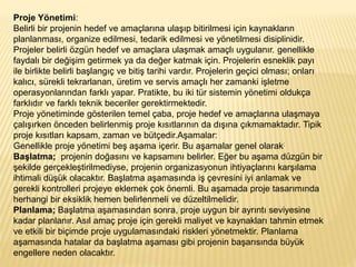 Proje Yönetimi:
Belirli bir projenin hedef ve amaçlarına ulaşıp bitirilmesi için kaynakların
planlanması, organize edilmesi, tedarik edilmesi ve yönetilmesi disiplinidir.
Projeler belirli özgün hedef ve amaçlara ulaşmak amaçlı uygulanır. genellikle
faydalı bir değişim getirmek ya da değer katmak için. Projelerin esneklik payı
ile birlikte belirli başlangıç ve bitiş tarihi vardır. Projelerin geçici olması; onları
kalıcı, sürekli tekrarlanan, üretim ve servis amaçlı her zamanki işletme
operasyonlarından farklı yapar. Pratikte, bu iki tür sistemin yönetimi oldukça
farklıdır ve farklı teknik beceriler gerektirmektedir.
Proje yönetiminde gösterilen temel çaba, proje hedef ve amaçlarına ulaşmaya
çalışırken önceden belirlenmiş proje kısıtlarının da dışına çıkmamaktadır. Tipik
proje kısıtları kapsam, zaman ve bütçedir.Aşamalar:
Genellikle proje yönetimi beş aşama içerir. Bu aşamalar genel olarak:
Başlatma; projenin doğasını ve kapsamını belirler. Eğer bu aşama düzgün bir
şekilde gerçekleştirilmediyse, projenin organizasyonun ihtiyaçlarını karşılama
ihtimali düşük olacaktır. Başlatma aşamasında iş çevresini iyi anlamak ve
gerekli kontrolleri projeye eklemek çok önemli. Bu aşamada proje tasarımında
herhangi bir eksiklik hemen belirlenmeli ve düzeltilmelidir.
Planlama; Başlatma aşamasından sonra, proje uygun bir ayrıntı seviyesine
kadar planlanır. Asıl amaç proje için gerekli maliyet ve kaynakları tahmin etmek
ve etkili bir biçimde proje uygulamasındaki riskleri yönetmektir. Planlama
aşamasında hatalar da başlatma aşaması gibi projenin başarısında büyük
engellere neden olacaktır.
 