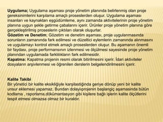 Uygulama; Uygulama aşaması proje yönetim planında belirlenmiş olan proje
gereksinimlerini karşılama amaçlı proseslerden oluşur. Uygulama aşaması
insanları ve kaynakları eşgüdümleme, aynı zamanda aktivitelerinin proje yönetim
planına uygun şekle getirme çabalarını içerir. Ürünler proje yönetim planına göre
gerçekleştirilmiş proseslerin çıktıları olarak oluşurlar.
Gözetim ve Denetim; Gözetim ve denetim aşaması, proje uygulanmasında
sorunların zamanında fark edilmesi ve düzeltici eylemlerin zamanında alınmasını
ve uygulamayı kontrol etmek amaçlı proseslerden oluşur. Bu aşamanın önemli
bir faydası, proje performansının izlenmesi ve ölçülmesi sayesinde proje yönetim
planından uygulamada farklılıkların fark edilmesidir.
Kapatma: Kapatma projenin resmi olarak bitirilmesini içerir. İdari aktiviteler
dosyaların arşivlenmesi ve öğrenilen derslerin belgelendirilmesini içerir.
Kalite Takibi
Bir yönetici bir kalite eksikliğiyle karşilastiğinda geriye dönüp yeni bir kalite
unsur eklemesi yapamaz. Bundan dolayiıprojenin başlangiç aşamasinda bütün
kodlama , raporlama,dökümantasyon gibi kişilere bağlı işlerin kalite ölçütlerini
tespit etmesi olmazsa olmaz bir kuraldır.
 