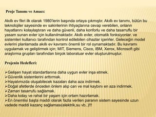Proje Tanımı ve Amacı:
Akıllı ev fikri ilk olarak 1980’lerin başında ortaya çıkmıştır. Akıllı ev tanımı, bütün bu
teknolojiler sayesinde ev sakinlerinin ihtiyaçlarına cevap verebilen, onların
hayatlarını kolaylaştıran ve daha güvenli, daha konforlu ve daha tasarruflu bir
yasam sunan evler için kullanılmaktadır. Akıllı evler, otomatik fonksiyonlar. ve
sistemleri kullanıcı tarafından kontrol edilebilen cihazlar içerirler. Geleceğin model
evlerini planlamada akıllı ev kavramı önemli bir rol oynamaktadır. Bu kavramı
uygulamak ve geliştirmek için; MIT, Siemens, Cisco, IBM, Xerox, Microsoft gibi
araştırma grupları tarafından birçok laboratuar evler oluşturulmuştur.
Projenin Hedefleri:
Gelişen hayat standartlarına daha uygun evler inşa etmek.
Güvenlik sistemlerini arttırmak.
Hayatımızda oluşabilecek kazaları daha aza indirmek.
Doğal afetlerde önceden önlem alıp can ve mal kaybını en aza indirmek.
Zaman tasarrufu sağlamak.
Daha kolay ve rahat bir yaşam için ortam hazırlamak.
En önemlisi başta maddi olarak fazla verilen paranın sistem sayesinde uzun
vadede maddi kazanç sağlaması(elektrik,su vb..)!!!
 