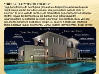 NEDEN AKILLI EV TERCİH EDİLİYOR?
Proje hedeflerinde de belirttiğimiz gibi akıllı ev dediğimizde aklımıza ilk olarak
maddi olarak alıcıları korkutan sistemler akla gelmektedir. Aslında akıllı ev
sistemleri ile uzun vadede kazanç elde edilmektedir günümüzde fazla kullanılan
elektrik, ihtiyaç dışı harcanan su gibi başlıca boşa giden kaynaklar
kullanılmaktadır bu sistemler gereksiz kullanımları önlemektedir. Bunu yanında
günümüzde karşımıza çıkabilecek yangın, su baskını, hırsızlık gibi olaylarda
önlem amacıyla faydalı sistemlerdir. Günlük yaşamı kolaylaştırmak, doğal kaynak
tasarrufu, güvenlik önlemleri için akıllı evleri öneriyoruz.
 